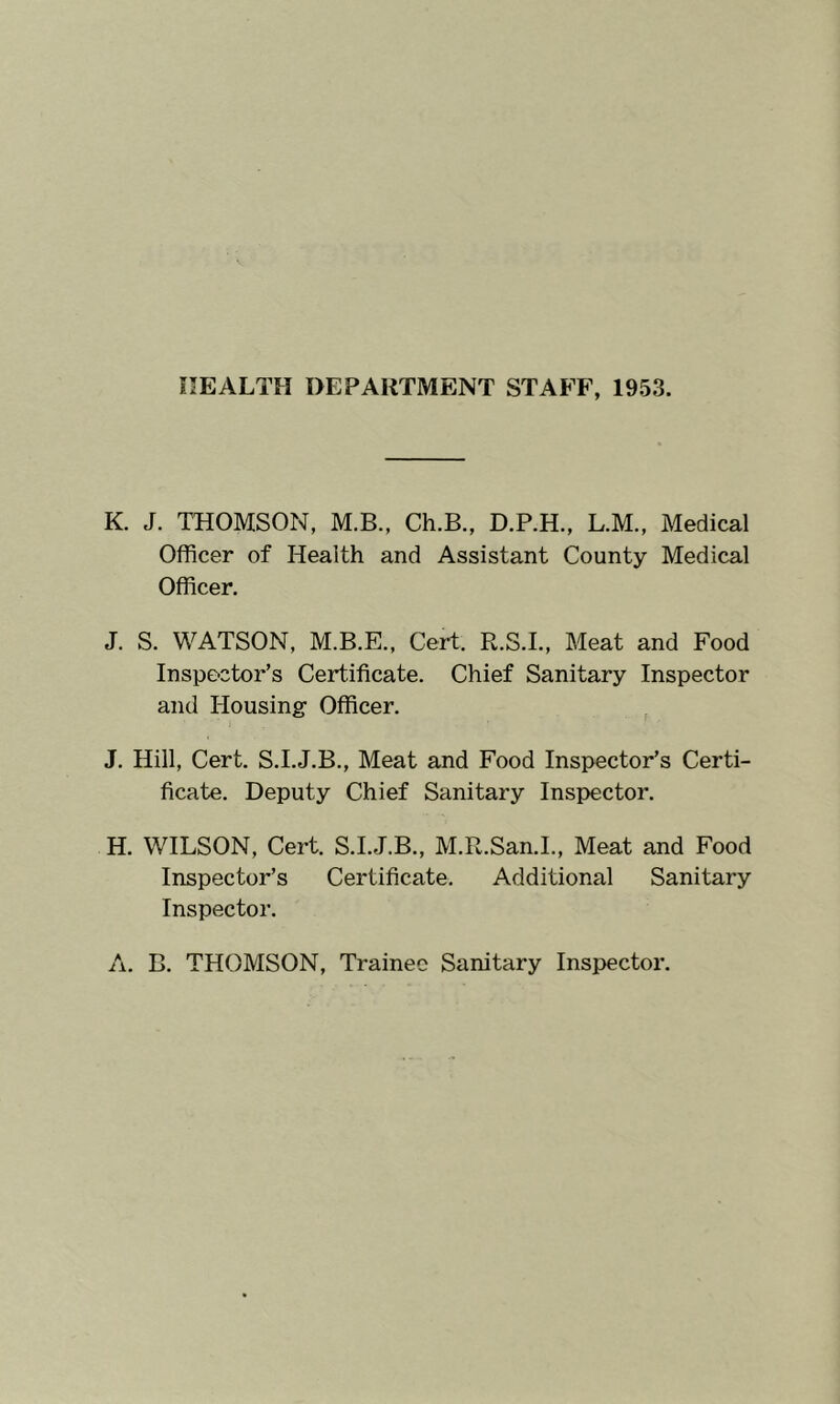 HEALTH DEPARTMENT STAFF, 1953. K. J. THOMSON, M.B., Ch.B., D.P.H., L.M., Medical Officer of Health and Assistant County Medical Officer. J. S. WATSON, M.B.E., Cert. R.S.I., Meat and Food Inspector’s Certificate. Chief Sanitary Inspector and Housing Officer. J. Hill, Cert. S.I.J.B., Meat and Food Inspector’s Certi- ficate. Deputy Chief Sanitary Inspector. H. WILSON, Cert. S.L.J.B., M.R.San.L, Meat and Food Inspector’s Certificate. Additional Sanitary Inspector. A. B. THOMSON, Trainee Sanitary Inspector.