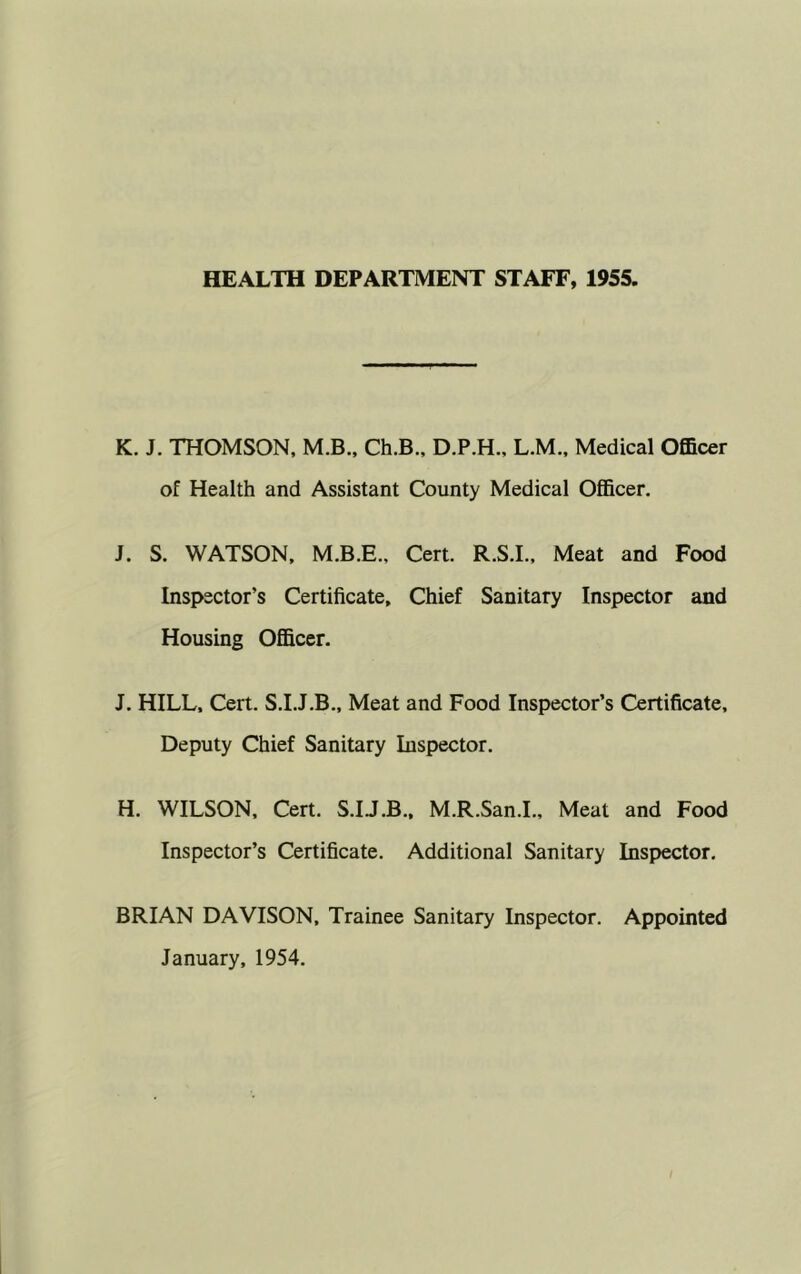 HEALTH DEPARTMENT STAFF, 1955. K. J. THOMSON, M.B., Ch.B., D.P.H., L.M., Medical Officer of Health and Assistant County Medical Officer. J. S. WATSON, M.B.E., Cert. R.S.I., Meat and Food Inspector’s Certificate, Chief Sanitary Inspector and Housing Officer. J. HILL, Cert. S.I.J.B., Meat and Food Inspector’s Certificate, Deputy Chief Sanitary Inspector. H. WILSON, Cert. S.IJ.B., M.R.San.L, Meat and Food Inspector’s Certificate. Additional Sanitary Inspector, BRIAN DAVISON, Trainee Sanitary Inspector. Appointed January, 1954.