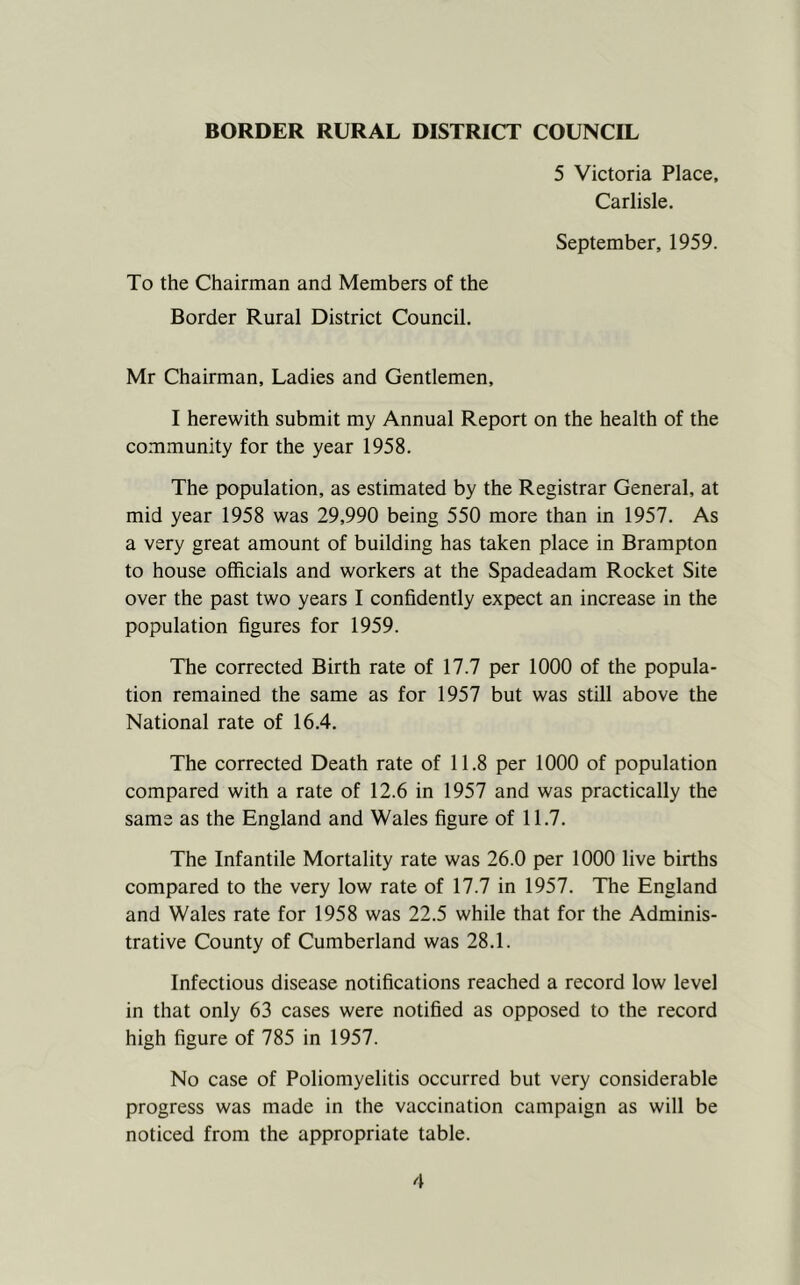 5 Victoria Place, Carlisle. September, 1959. To the Chairman and Members of the Border Rural District Council. Mr Chairman, Ladies and Gentlemen, I herewith submit my Annual Report on the health of the community for the year 1958. The population, as estimated by the Registrar General, at mid year 1958 was 29,990 being 550 more than in 1957. As a very great amount of building has taken place in Brampton to house officials and workers at the Spadeadam Rocket Site over the past two years I confidently expect an increase in the population figures for 1959. The corrected Birth rate of 17.7 per 1000 of the popula- tion remained the same as for 1957 but was still above the National rate of 16.4. The corrected Death rate of 11.8 per 1000 of population compared with a rate of 12.6 in 1957 and was practically the same as the England and Wales figure of 11.7. The Infantile Mortality rate was 26.0 per 1000 live births compared to the very low rate of 17.7 in 1957. The England and Wales rate for 1958 was 22.5 while that for the Adminis- trative County of Cumberland was 28.1. Infectious disease notifications reached a record low level in that only 63 cases were notified as opposed to the record high figure of 785 in 1957. No case of Poliomyelitis occurred but very considerable progress was made in the vaccination campaign as will be noticed from the appropriate table.