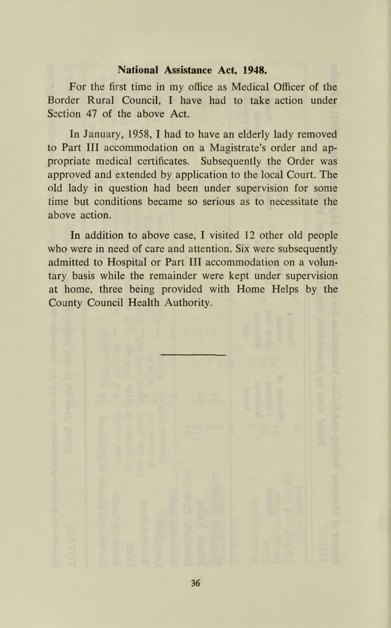 National Assistance Act, 1948. For the first time in my office as Medical Officer of the Border Rural Council, I have had to take action under Section 47 of the above Act. In January, 1958, I had to have an elderly lady removed to Part III accommodation on a Magistrate’s order and ap- propriate medical certificates. Subsequently the Order was approved and extended by application to the local Court. The old lady in question had been under supervision for some time but conditions became so serious as to necessitate the above action. In addition to above case, I visited 12 other old people who were in need of care and attention. Six were subsequently admitted to Hospital or Part III accommodation on a volun- tary basis while the remainder were kept under supervision at home, three being provided with Home Helps by the County Council Health Authority.