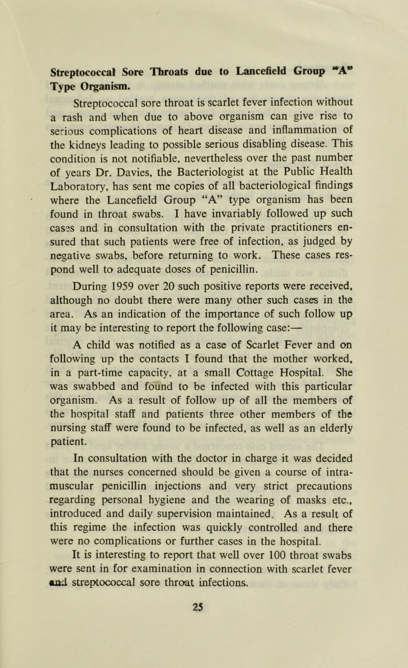 Streptococcal Sore Throats due to Lancefield Group “^A** Type Organism. Streptococcal sore throat is scarlet fever infection without a rash and when due to above organism can give rise to serious complications of heart disease and inflammation of the kidneys leading to possible serious disabling disease. This condition is not notifiable, nevertheless over the past number of years Dr. Davies, the Bacteriologist at the Public Health Laboratory, has sent me copies of all bacteriological findings where the Lancefield Group “A” type organism has been found in throat swabs. I have invariably followed up such cases and in consultation with the private practitioners en- sured that such patients were free of infection, as judged by negative swabs, before returning to work. These cases res- pond well to adequate doses of penicillin. During 1959 over 20 such positive reports were received, although no doubt there were many other such cases in the area. As an indication of the importance of such follow up it may be interesting to report the following case:— A child was notified as a case of Scarlet Fever and on following up the contacts I found that the mother worked, in a part-time capacity, at a small Cottage Hospital. She was swabbed and found to be infected with this particular organism. As a result of follow up of all the members of the hospital staff and patients three other members of the nursing staff were found to be infected, as well as an elderly patient. In consultation with the doctor in charge it was decided that the nurses concerned should be given a course of intra- muscular penicillin injections and very strict precautions regarding personal hygiene and the wearing of masks etc., introduced and daily supervision maintained. As a result of this regime the infection was quickly controlled and there were no complications or further cases in the hospital. It is interesting to report that well over 100 throat swabs were sent in for examination in connection with scarlet fever and streptococcal sore throat infections. 23
