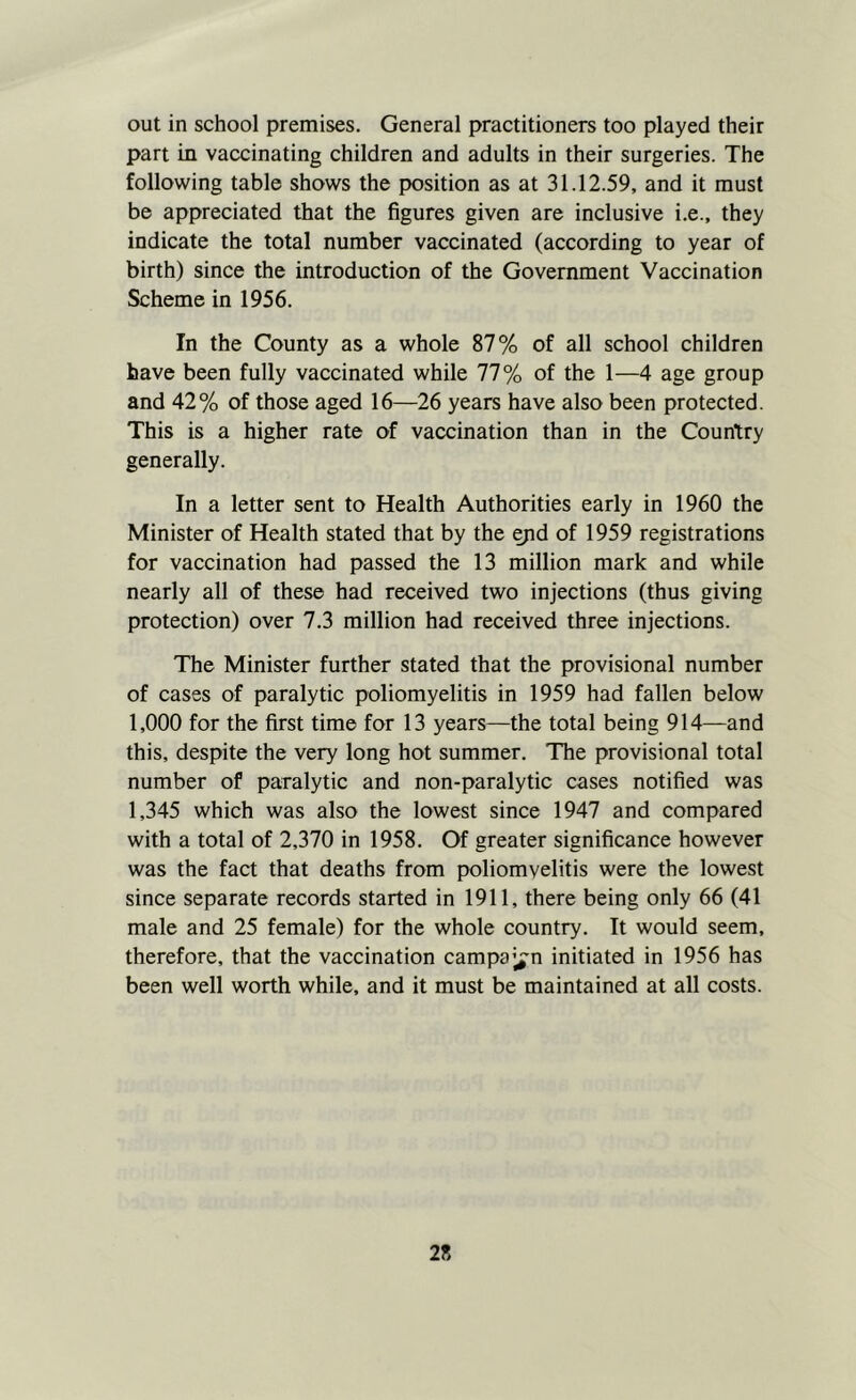 out in school premises. General practitioners too played their part in vaccinating children and adults in their surgeries. The following table shows the position as at 31.12.59, and it must be appreciated that the figures given are inclusive i.e., they indicate the total number vaccinated (according to year of birth) since the introduction of the Government Vaccination Scheme in 1956. In the County as a whole 87% of all school children have been fully vaccinated while 77% of the 1—4 age group and 42% of those aged 16—26 years have also been protected. This is a higher rate of vaccination than in the Country generally. In a letter sent to Health Authorities early in 1960 the Minister of Health stated that by the yid of 1959 registrations for vaccination had passed the 13 million mark and while nearly all of these had received two injections (thus giving protection) over 7.3 million had received three injections. The Minister further stated that the provisional number of cases of paralytic poliomyelitis in 1959 had fallen below 1,000 for the first time for 13 years—the total being 914—and this, despite the very long hot summer. The provisional total number of paralytic and non-paralytic cases notified was 1,345 which was also the lowest since 1947 and compared with a total of 2,370 in 1958. Of greater significance however was the fact that deaths from poliomyelitis were the lowest since separate records started in 1911, there being only 66 (41 male and 25 female) for the whole country. It would seem, therefore, that the vaccination campa’^n initiated in 1956 has been well worth while, and it must be maintained at all costs.