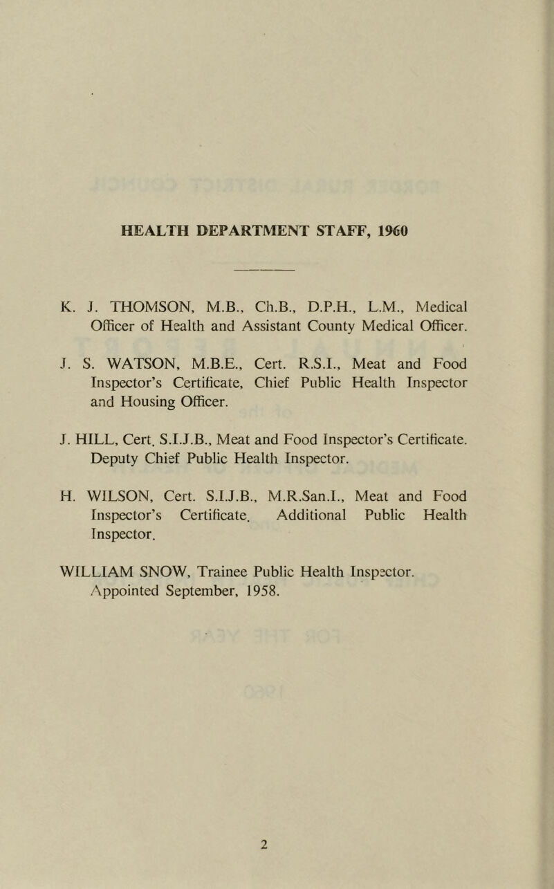 HEALTH DEPARTMENT STAFF, 1960 K. J. THOMSON, M.B., Ch.B., D.P.H., L.M.. Medical Officer of Health and Assistant County Medical Officer. J. S. WATSON, M.B.E., Cert. R.S.I., Meat and Food Inspector’s Certificate, Chief Public Health Inspector and Housing Officer. J. HILL, Cert. S.I.J.B., Meat and Food Inspector’s Certificate. Deputy Chief Public Health Inspector. H. WILSON, Cert. S.I.J.B., M.R.San.L, Meat and Food Inspector’s Certificate. Additional Public Health Inspector. WILLIAM SNOW, Trainee Public Health Inspector. Appointed September, 1958.