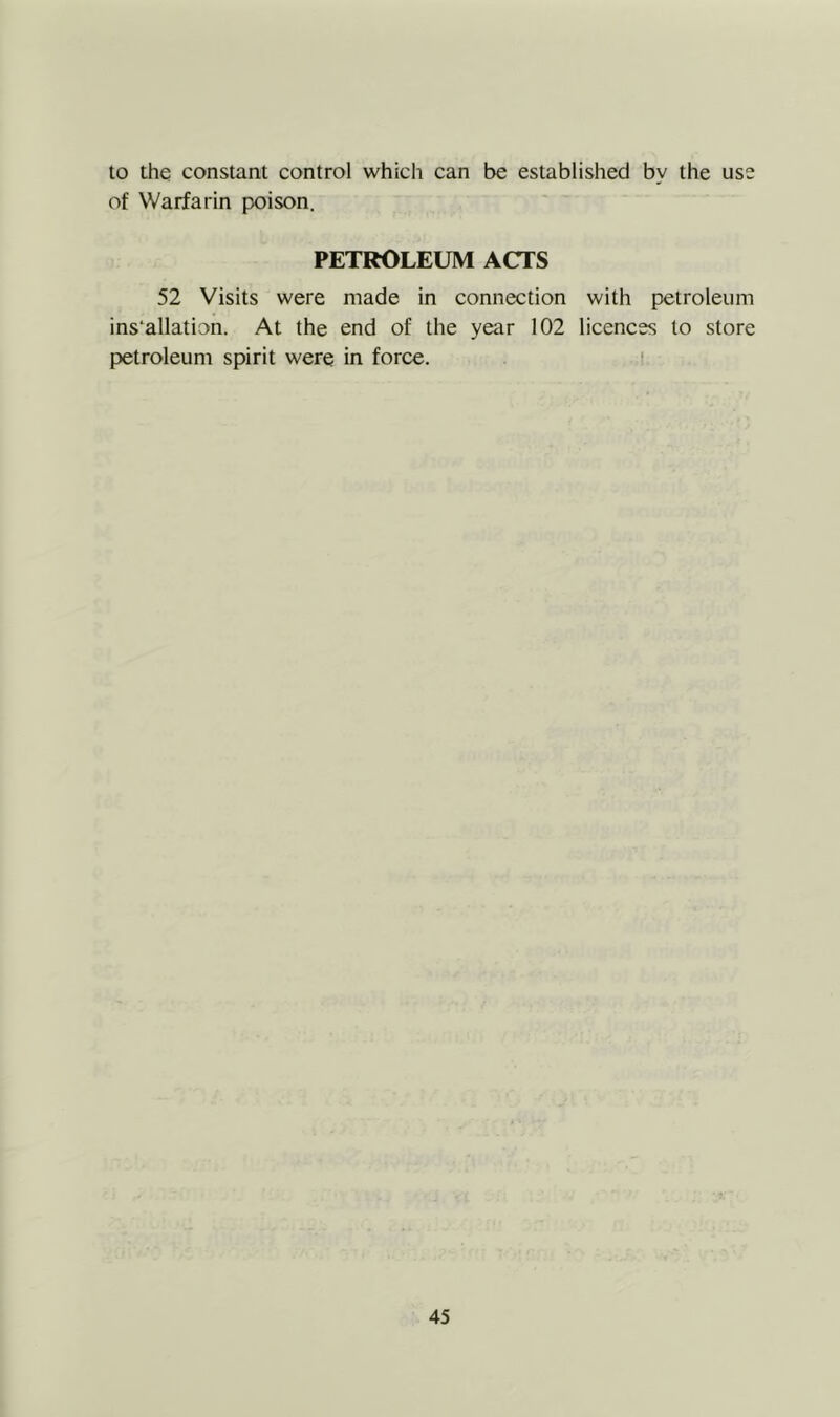 to the constant control which can be established by the use of Warfarin poison. PETROLEUM ACTS 52 Visits were made in connection with petroleum ins'allation. At the end of the year 102 licences to store petroleum spirit were in force. i