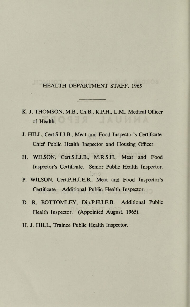 HEALTH DEPARTMENT STAFF, 1965 K. J. THOMSON, M.B., Ch.B., K.P.H., L.M., Medical Officer of Health. J. HILL, Cert.S.I.J.B.. Meat and Food Inspector’s Certificate. Chief Public Health Inspector and Housing Officer. H. WILSON, Cert.S.I.J.B., M.R.S.H., Meat and Food Inspector’s Certificate. Senior Public Health Inspector. P. WILSON, Cert.P.H.I.E.B., Meat and Food Inspector’s Certificate. Additional Public Health Inspector. D. R. BOTTOMLEY, Dip.P.H.I.E.B. Additional Public Health Inspector. (Appointed August, 1965). H. J. HILL, Trainee Public Health Inspector.