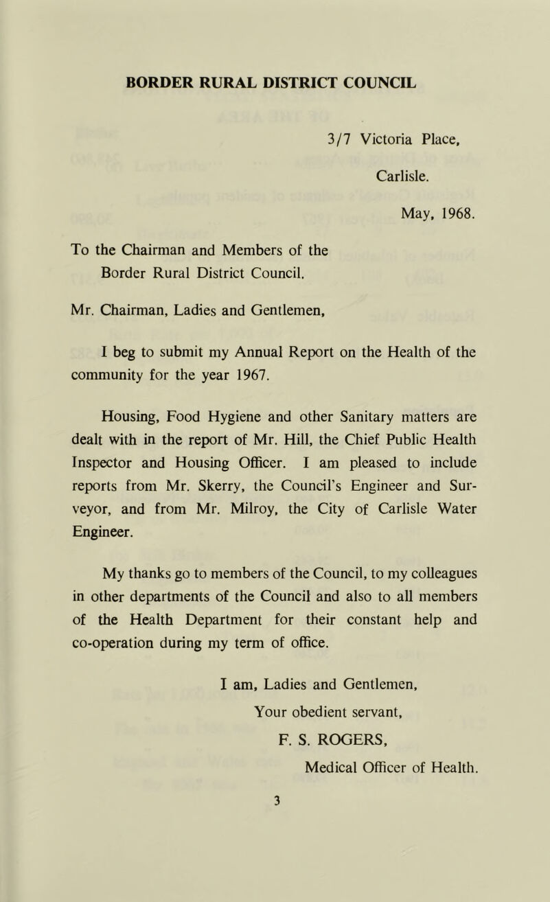 3/7 Victoria Place, Carlisle. May. 1968. To the Chairman and Members of the Border Rural District Council. Mr. Chairman, Ladies and Gentlemen, I beg to submit my Annual Report on the Health of the community for the year 1967. Housing, Food Hygiene and other Sanitary matters are dealt with in the report of Mr. Hill, the Chief Public Health Inspector and Housing Officer. I am pleased to include reports from Mr. Skerry, the Council’s Engineer and Sur- veyor, and from Mr. Milroy, the City of Carlisle Water Engineer. My thanks go to members of the Council, to my colleagues in other departments of the Council and also to all members of the Health Department for their constant help and co-operation during my term of office. I am. Ladies and Gentlemen, Your obedient servant. F. S. ROGERS, Medical Officer of Health.