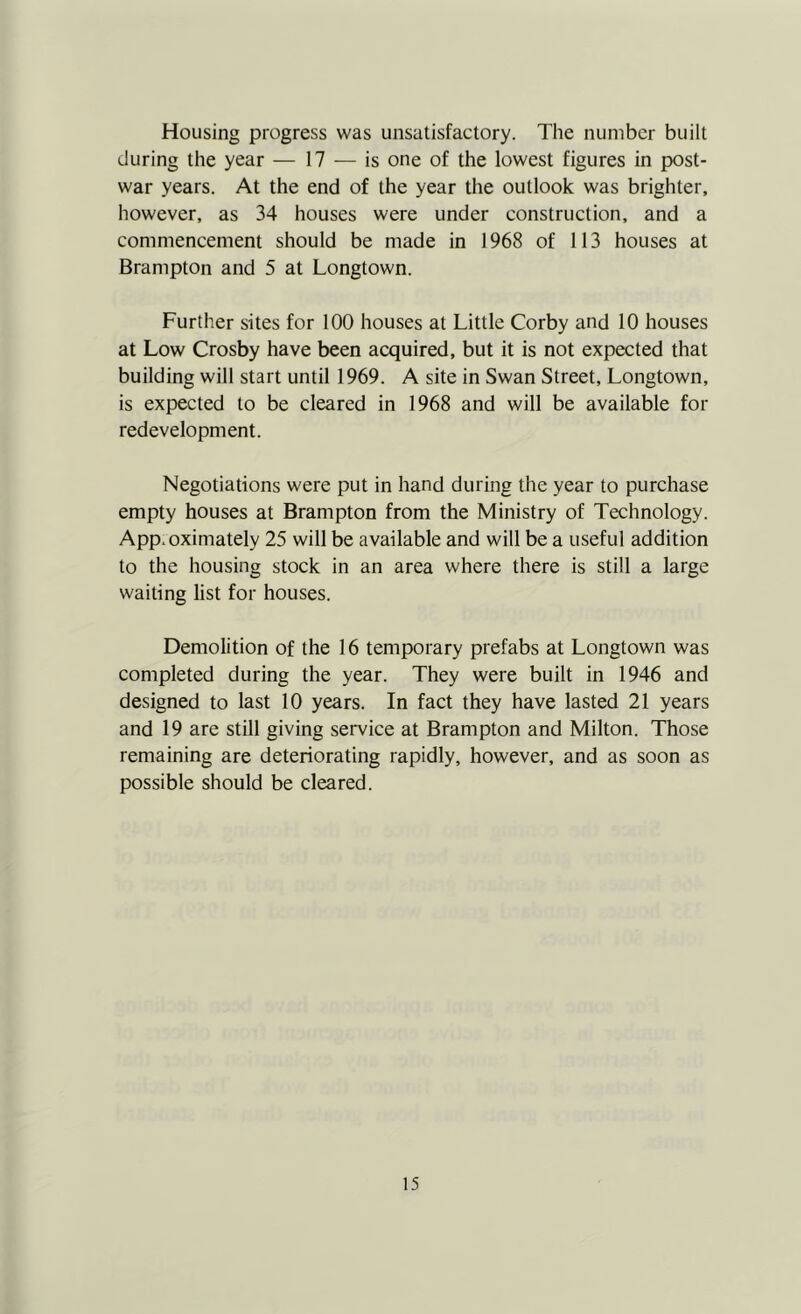 Housing progress was unsatisfactory. The number built during the year — 17 — is one of the lowest figures in post- war years. At the end of the year the outlook was brighter, however, as 34 houses were under construction, and a commencement should be made in 1968 of 113 houses at Brampton and 5 at Longtown. Further sites for 100 houses at Little Corby and 10 houses at Low Crosby have been acquired, but it is not expected that building will start until 1969. A site in Swan Street, Longtown, is expected to be cleared in 1968 and will be available for redevelopment. Negotiations were put in hand during the year to purchase empty houses at Brampton from the Ministry of Technology. App.oximately 25 will be available and will be a useful addition to the housing stock in an area where there is still a large waiting list for houses. Demolition of the 16 temporary prefabs at Longtown was completed during the year. They were built in 1946 and designed to last 10 years. In fact they have lasted 21 years and 19 are still giving service at Brampton and Milton. Those remaining are deteriorating rapidly, however, and as soon as possible should be cleared.