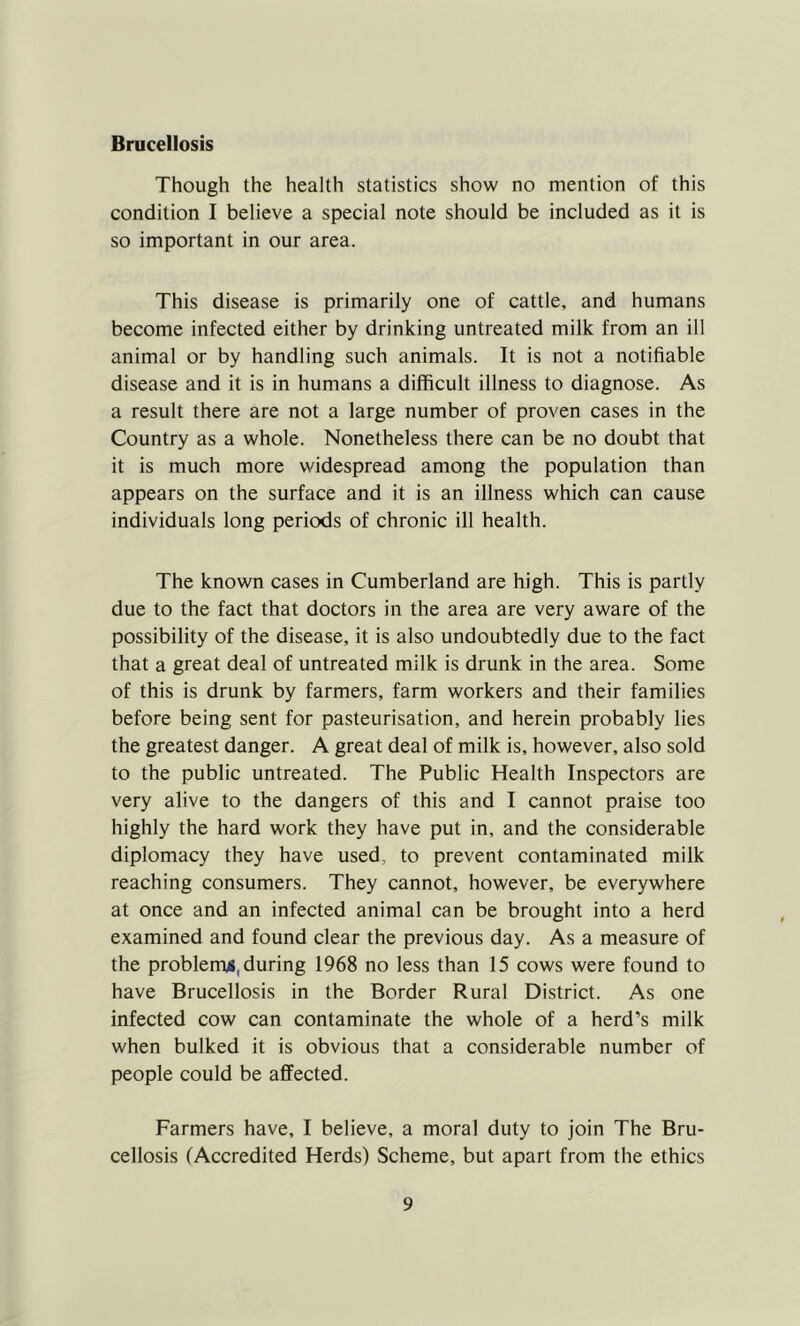 Brucellosis Though the health statistics show no mention of this condition I believe a special note should be included as it is so important in our area. This disease is primarily one of cattle, and humans become infected either by drinking untreated milk from an ill animal or by handling such animals. It is not a notifiable disease and it is in humans a difficult illness to diagnose. As a result there are not a large number of proven cases in the Country as a whole. Nonetheless there can be no doubt that it is much more widespread among the population than appears on the surface and it is an illness which can cause individuals long periods of chronic ill health. The known cases in Cumberland are high. This is partly due to the fact that doctors in the area are very aware of the possibility of the disease, it is also undoubtedly due to the fact that a great deal of untreated milk is drunk in the area. Some of this is drunk by farmers, farm workers and their families before being sent for pasteurisation, and herein probably lies the greatest danger. A great deal of milk is, however, also sold to the public untreated. The Public Health Inspectors are very alive to the dangers of this and I cannot praise too highly the hard work they have put in, and the considerable diplomacy they have used, to prevent contaminated milk reaching consumers. They cannot, however, be everywhere at once and an infected animal can be brought into a herd examined and found clear the previous day. As a measure of the problem^, during 1968 no less than 15 cows were found to have Brucellosis in the Border Rural District. As one infected cow can contaminate the whole of a herd’s milk when bulked it is obvious that a considerable number of people could be affected. Farmers have, I believe, a moral duty to join The Bru- cellosis (Accredited Herds) Scheme, but apart from the ethics