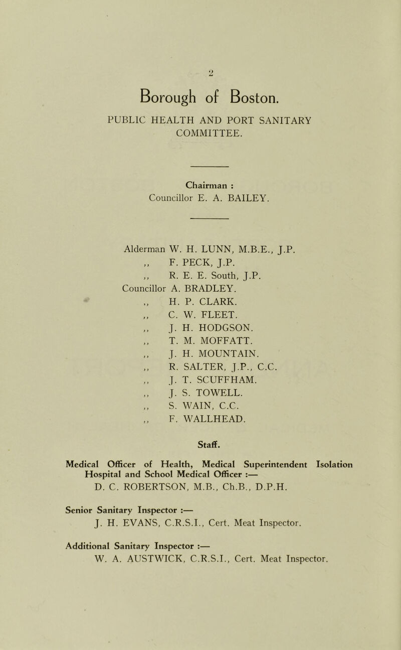 PUBLIC HEALTH AND PORT SANITARY COMMITTEE. Chairman : Councillor E. A. BAILEY. Alderman W. H. LUNN, M.B.E., J.P. F. PECK, J.P. ,, R. E. E. South, J.P. Councillor A. BRADLEY. H. P. CLARK. ,, C. W. FLEET. J. H. HODGSON. T. M. MOFFATT. ,. J. H. MOUNTAIN. ,, R. SALTER, J.P., C.C. ,, J. T. SCUFFHAM. J. S. TO WELL. ,, S. WAIN, C.C. ,, F. WALLHEAD. Staff. Medical Officer of Health, Medical Superintendent Isolation Hospital and School Medical Officer :— D. C. ROBERTSON, M.B., Ch.B., D.P.H. Senior Sanitary Inspector :— J. H. EVANS, C.R.S.L, Cert. Meat Inspector. Additional Sanitary Inspector :— W. A. AUSTWICK, C.R.S.L, Cert. Meat Inspector.