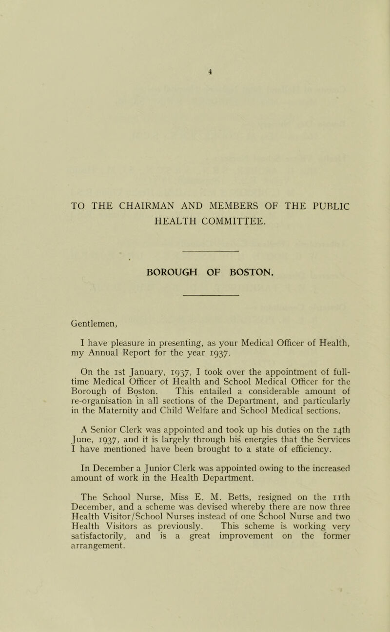TO THE CHAIRMAN AND MEMBERS OF THE PUBLIC HEALTH COMMITTEE. BOROUGH OF BOSTON. Gentlemen, I have pleasure in presenting, as your Medical Officer of Health, my Annual Report for the year 1937. On the 1st January, 1937, I took over the appointment of full- time Medical Officer of Health and School Medical Officer for the Borough of Boston. This entailed a considerable amount of re-organisation in all sections of the Department, and particularly in the Maternity and Child Welfare and School Medical sections. A Senior Clerk was appointed and took up his duties on the 14th June, 1937, and it is largely through his energies that the Services I have mentioned have been brought to a state of efficiency. In December a Junior Clerk was appointed owing to the increased amount of work in the Health Department. The School Nurse, Miss E. M. Betts, resigned on the nth December, and a scheme was devised whereby there are now three Health Visitor/School Nurses instead of one School Nurse and two Health Visitors as previously. This scheme is working very satisfactorily, and is a great improvement on the former arrangement.