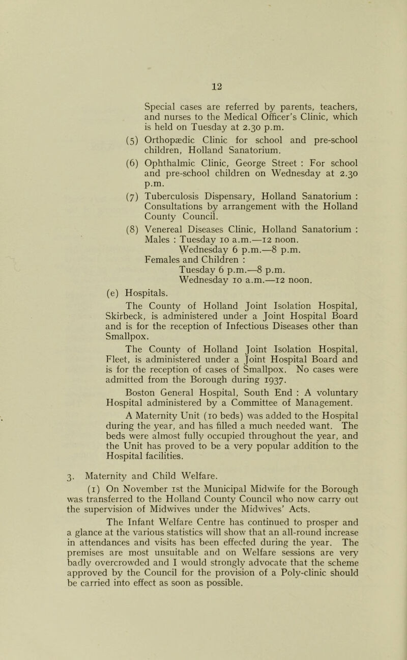 Special cases are referred by parents, teachers, and nurses to the Medical Officer’s Clinic, which is held on Tuesday at 2.30 p.m. (5) Orthopaedic Clinic for school and pre-school children, Holland Sanatorium. (6) Ophthalmic Clinic, George Street : For school and pre-school children on Wednesday at 2.30 p.m. (7) Tuberculosis Dispensary, Holland Sanatorium ; Consultations by arrangement with the Holland County Council. (8) Venereal Diseases Clinic, Holland Sanatorium : Males : Tuesday 10 a.m.-—12 noon. Wednesday 6 p.m.—8 p.m. Females and Children : Tuesday 6 p.m.—8 p.m. Wednesday 10 a.m.—12 noon. (e) Hospitals. The County of Holland Joint Isolation Hospital, Skirbeck, is administered under a Joint Hospital Board and is for the reception of Infectious Diseases other than Smallpox. The County of Holland Joint Isolation Hospital, Fleet, is administered under a Joint Hospital Board and is for the reception of cases of Smallpox. No cases were admitted from the Borough during 1937. Boston General Hospital, South End : A voluntary Hospital administered by a Committee of Management. A Maternity Unit (10 beds) was added to the Hospital during the year, and has filled a much needed want. The beds were almost fully occupied throughout the year, and the Unit has proved to be a very popular addition to the Hospital facilities. 3. Maternity and Child Welfare. (i) On November ist the Municipal Midwife for the Borough was transferred to the Holland County Council who now carry out the supervision of Midwives under the Midwives’ Acts. The Infant Welfare Centre has continued to prosper and a glance at the various statistics will show that an all-round increase in attendances and visits has been effected during the year. The premises are most unsuitable and on Welfare sessions are veiy^ badly overcrowded and I would strongly advocate that the scheme approved by the Council for the provision of a Poly-clinic should be carried into effect as soon as possible.