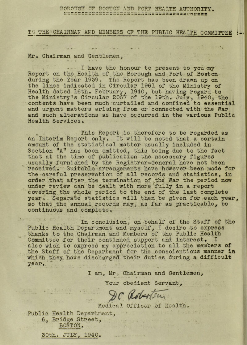 BOROUGH OR BOSTON AND PORT HEALTH AUTHORITY. TO THE CHAIRMAN AND MEMBERS OF THE PUBLIC HEALTH COMMITTEE Mr. Chairman and Gentlemenp * * K * 9 ♦ , » I have the honour to present to you my Report on the Health of the Borough and Port of Boston during the Year 1939„ The Report has been drawn up on the lines indicated in Circular 1961 of the Ministry of Health dated 16th. February, 1940, but having regard to the MinistryTs Circular 2067 of the 19th. July, 1940, the contents have been much curtailed and confined to essential and urgent matters arising from or connected with the War and such alterations as have occurred in the various Public Health Services0 „ This Report is therefore to be regarded as an Interim Report only. It will be noted that a certain amount of the statistical matter usually included in Section nAt! has been omitted, this being due to the fact that at the time of publication the necessary figures usually furnished by the Registrar-General have not been received. Suitable arrangements have however been made for the careful preservation of all records and statistics, in order that after the termination of the War the period now under review can be dealt with more 'fully in a report covering the whole period to the end of the last complete year® Separate statistics will then be given for each year so that the annual records may, as far as practicable, be continuous and complete. In conclusion,, on behalf of the Staff of the Public Health Department and myself, I desire to express thanks to the Chairman and Members of the Public Health Committee for their continued support and interest* I also wish to express my appreciation to all the members of the Staff of the Department for the conscientious manner in which they have discharged their duties during a difficult year. I am, Mro Chairman and Gentlemen, *. V » A • •• ' * Your obedient Servant, Medical Officer of Health9 Public Health Department, 6, Bridge Street, „ . . BOSTON. 30th. JULY, 1940.