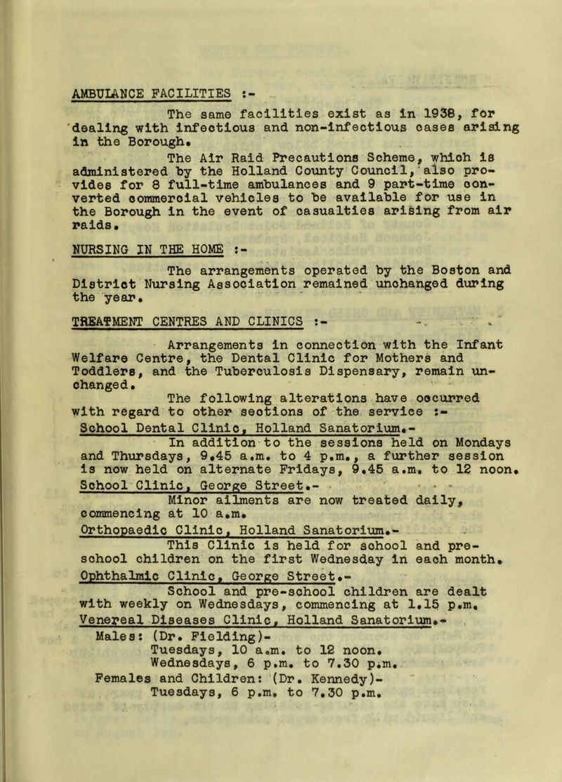 AMBUIANCE FACILITIES : The same facilities exist as In 1938, for ‘dealing with Infectious and non-infectious cases arising in the Borough* The Air Raid Precautions Scheme, which Is administered by the Holland County Council,'also pro- vides for 8 full-time ambulances and 9 part-time con- verted commercial vehicles to be available for use in the Borough in the event of casualties arising from air raids. NURSING IN THE HOME The arrangements operated by the Boston and District Nursing Association remained unchanged during the year. TREATMENT CENTRES AND CLINICS :- Arrangements in connection with the Infant Welfare Centre, the Dental Clinic for Mothers and Toddlers, and the Tuberculosis Dispensary, remain un- changed. The following alterations have occurred with regard to other seotions of the service School Dental Clinic, Holland Sanatorium.- In addition to the sessions held on Mondays and Thursdays, 9.45 a.m. to 4 p.m., a further session is now held on alternate Fridays, 9.45 a.m. to 12 noon. School Clinic, George Street.- ... Minor ailments are now treated daily, commencing at 10 a.m* Orthopaedic Clinic, Holland Sanatorium.- This Clinic Is held for sohool and pre- school children on the first Wednesday in each month. Ophthalmic Clinic, George Street♦- School and pre-school children are dealt with weekly on Wednesdays, commencing at 1.15 p.m. Venereal Diseases Clinic, Holland Sanatorlum.- Males: (Dr. Fielding)- Tuesdays, 10 a.m. to 12 noon. Wednesdays, 6 p.m. to 7.30 p^m. Females and Children: (Dr. Kennedy)- Tuesdays, 6 p.m. to 7.30 p.m.
