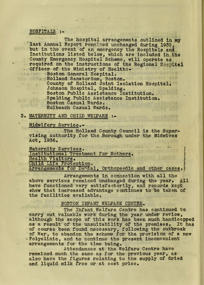 9 HOSPITALS The hospital arrangements outlined in my last Annual Report remained unchanged during 1939, but in the event of an emergency the Hospitals and Institutions listed below, which are included in the County Emergency Hospital Scheme, will operate as required on the instructions of the Regional Hospital Officer of the Ministry of Health Boston General Hospital* : Holland Sanatorium, Boston* County of Holland Joint Isolation Hospital* Johnson Hospital, Spalding. Boston Public Assistance Institution* Spalding Public Assistance Institution, Boston Casual Wards. Holbeach Casual Wards, 3. MATERNITY AND CHILD WELFARE Midwifery Service,*- The Holland County Council is the Super- vising Authority for the Borough under the Midwives Act, 1936, Maternity Services. ~~ ~ ) Institutional Treatment for Mothers, ) Health Visitors^ * ) Cfhlld Life Protect ion. ' ) Arrangements for Debtal. Orthopaedic and other cases.) Arrangements in connection with all the above services remained unchanged during the year. All have functioned very satisfactorily, and records kept shew that increased advantage continues to be taken of the facilities available, BOSTON INFANT WELFARE CENTRE. The Infant Welfare Centre has continued to carry out valuable work during the year under review, although the scope of this work has been much handicapped as a result of the unsuitability of the premises. It has of course been found necessary, following the outbreak of War, to abandon the scheme for the provision of a new Polyclinic, and to continue the present inconvenient arrangements for the time being. Attendances at the Welfare Centre have remained much the same as for the previous year, as also have the figures relating to the supply of dried and liquid milk free or at cost price.