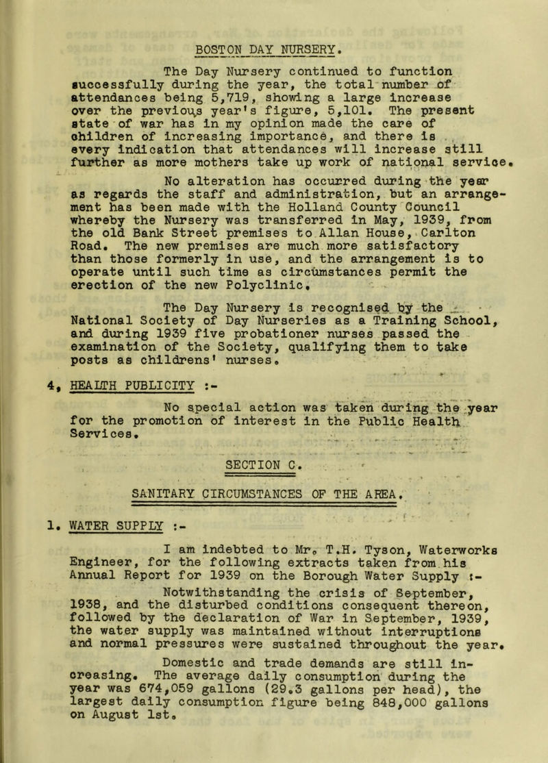 BOSTON DAY NURSERY. The Day Nursery continued to function successfully during the year, the total number of attendances being 5,719, showing a large increase over the previous year’s figure, 5,101. The present state of war has in my opinion made the care of children of increasing importance, and there is every indication that attendances will increase still further as more mothers take up work of national service. No alteration has occurred during the year as regards the staff and administration, but an arrange- ment has been made with the Holland County Council whereby the Nursery was transferred in May, 1959, from the old Bank Street premises to Allan House, Carlton Road. The new premises are much more satisfactory than those formerly in use, and the arrangement is to operate until such time as circumstances permit the erection of the new Polyclinic, The Day Nursery is recognised by the ± National Society of Day Nurseries as a Training School, and during 1939 five probationer nurses passed the examination of the Society, qualifying them to take posts as childrens’ nurses. * > #-• 1 4, HEALTH PUBLICITY No special action was taken during the year for the promotion of interest in the Public Health Services. SECTION C. SANITARY CIRCUMSTANCES OF THE AREA. 1. WATER SUPPLY x r • -t * * I »,*! I am indebted to Mr© T.H. Tyson, Waterworks Engineer, for the following extracts taken from his Annual Report for 1939 on the Borough Water Supply t- Notwithstanding the crisis of September, 1938, and the disturbed conditions consequent thereon, followed by the declaration of War in September, 1939, the water supply was maintained without interruptions and normal pressures were sustained throughout the year. Domestic and trade demands are still in- creasing. The average daily consumption during the year was 674,059 gallons (29.3 gallons per head), the largest daily consumption figure being 848,000 gallons on August 1st.