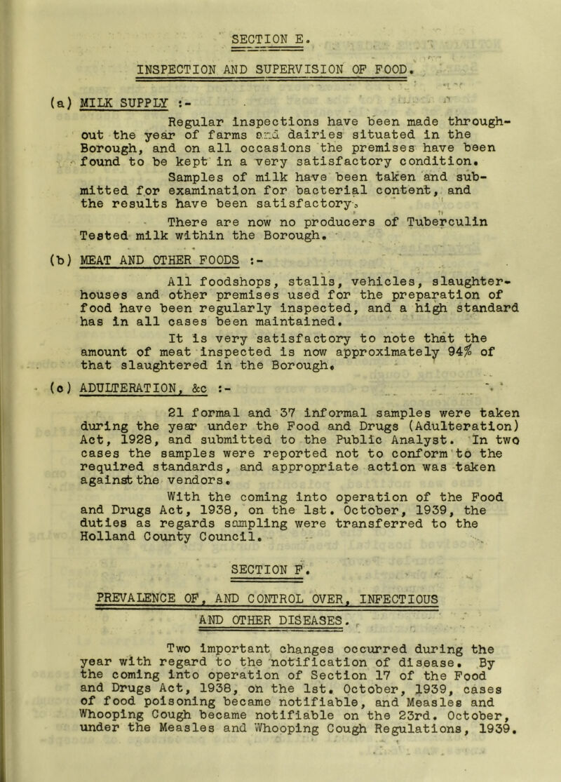 INSPECTION AND SUPERVISION OF FOOD. . (a) MILK SUPPLY Regular Inspections have been made through- out the year of farms and dairies situated in the Borough, and on all occasions the premises have been found to be kept in a very satisfactory condition. Samples of milk have been taken and sub- mitted for examination for bacterial content, and the results have been satisfactory3 ' .< Tt There are now no producers of Tuberculin Tested milk within the Borough. * *. c - * (b) MEAT AND OTHER FOODS ' All foodshops, stalls, vehicles, slaughter- houses and other premises used for the preparation of food have been regularly inspected, and a high standard has in all cases been maintained. It is very satisfactory to note that the amount of meat inspected is now approximately 94% of that slaughtered in the Borough. (°) ADULTERATION, &c 21 formal and 37 informal samples were taken during the year under the Food and Drugs (Adulteration) Act, 1928, and submitted to the Public Analyst. In two cases the samples were reported not to conform to the required standards, and appropriate action was taken against the vendors. With the coming into operation of the Food and Drugs Act, 1938, on the 1st. October, 1939, the duties as regards sampling were transferred to the Holland County Council. SECTION F. PREVALENCE OF, AND CONTROL OVER, INFECTIOUS AND OTHER DISEASES. * — *— '■ ■ Two important changes occurred during the year with regard to the notification of disease. By the coming into operation of Section 17 of the Food and Drugs Act, 1938, on the 1st. October, 1939, cases of food poisoning became notifiable, and Measles and Whooping Cough became notifiable on the 23rd. October, under the Measles and Whooping Cough Regulations, 1939.