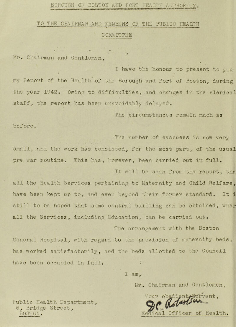 BOpOUGH BOSTON AND PORT HEALTH AUTHORITY. TO THE CHAIRMN AND MEMBERS OP THE PUBLIC HEALTH COMMITTEE Mr. Chairman and Gentlemen I have the honour to present to you my Report of the Health of the Borough and Port of Boston, during the year 1942. Owing to difficulties, and changes in the clerical staff, the report has been unavoidably delayed. The circumstances remain much as before. The number of evacuees is now very small, and the work has consisted, for the most part, of the usual pre war routine. This has, however, been carried out in full. It will be seen from the report, tha all the Health Services pertaining to Maternity and Child Vi^elfare, have been kept up to, and even beyond their former standard. It i still to be hoped that some central building can be obtained, wher all the Services, including Education, can be carried out. The arrangement with the Boston General Hospital, with regard to the provision of maternity beds, has worked satisfactorily, and the beds allotted to the Council have been occuoied in full. • I am Mir. Chairman and Gentlemen Public Health Department 6, Bridge Street, BOSTON,