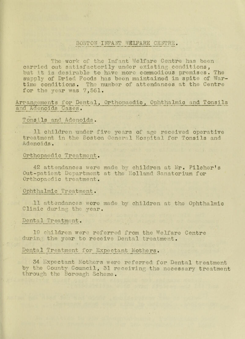 BOSTON IlWAlMT WELFARE CEjfTRE. The work of the Infant Welfare Centre has been carried, out satisfroctorily under existing conditions, but It is desirable to have more commodious premises. The supply of Dried Poods has been maintained in spite of War- time conditions. The number of attendances at the Centre for the year v/as 7,561. Arrangements _for_ Dental, Orthopaedic, Ophthalmic and Tonsils and Adenoids _0_a^^ . T onsi1s and Adenolds. 11 children under five years of age received operative treatment in the Boston G-eneral Hospital for Tonsils and Adenoids. Orthopaedic Treatment, 42 attendances were made by children at Mr. Pilcher’s Out-patient Department at the Holland Sanatorium for Orthopaedic treatment. Ophthalmic Treatment. 11 attendances wore made by children at the Ophthalmic Clinic during the year. Dental Treatment. 19 children were referred from the Welfare Centre durin^ the year to receive Dental treatment. * Dental Treatment for Expe_ctant J/iotho:^. 34 Expectant Mothers were referred for Dental treatment b^r the County Council, 31 receiving the necessary treatment through the Borough Scheme,