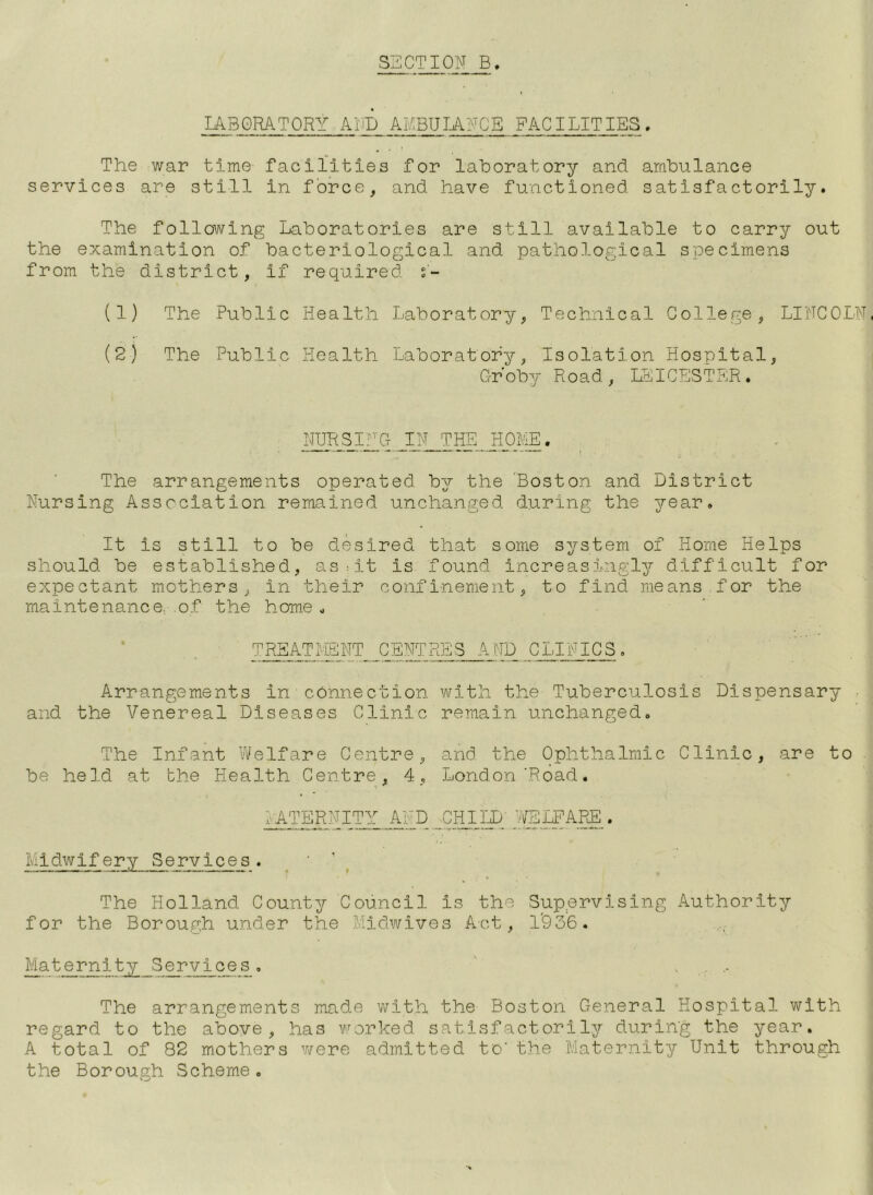 LABORATORY AND AKBUIANGE FACILITIES. The war time facilities for laboratory and ambulance services are still in force, and have functioned satisfactorily. The following Laboratories are still available to carry out the examination of bacteriological and pathological specimens from the district, if required s- (1) The Public Health Laboratory, Technical College, LINCOLN, (2) The Public Health Laboratory, Isolation Hospital, G-roby Road, LEICESTER. The arrangements operated by the Boston and District Nursing Association remained unchanged during the year. It is still to be desired that some system of Home Helps should be established, as:it is found increas5..ngly difficult for expectant mothers, in their confinement, to find means for the maintenance, .of the home. TRBATIiBNT CENTRES AND CLINICS. Arrangements in ■ cOnnection v\^ith the Tuberculosis Dispensary and the Venereal Diseases Clinic remain unchanged. The Infant Vi^elfare Centre, and the Ophthalmic Clinic, are to be held at the Health Centre, 4, London‘Road. Midwifery Services. ^ ^ The Holland County Council is the Sup.ervising Authority for the Borough under the Midwives Act, 1'936. Maternity Services. ' •- The arrangements made with the Boston General Hospital with regard to the above, has worked satisfactorily during the year. A total of 82 mothers v/ere admitted to' the Maternity Unit through the Borough Scheme.