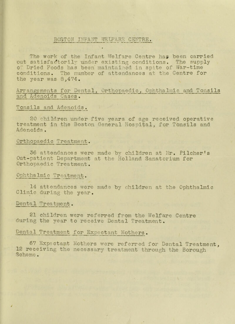 BOSTON INFANT '(VELF’/VRE CENTRE, The work of the Infant Welfare Centre has been carried out satisfactorily under existing conditions. The supply oO Dried Poods has been' maintained in spite of 'War-time conditions. The number of attendances at the Centre for the year was 8,474. Arrangements for Dental, Orthopaedic, Ophthalmic and Tonsils and Adenoids Cases . Tonsils and Adenoids. 20 children under five years of age received operative treatment in the Boston General Hospital, for Tonsils and Adenoids. Orthopaedic Treatment. 36 attendances v/ere made by children at hr, Pilcher’s Out-patient Department at the Holland Sanatorium for Orthopaedic Treatment. OphthaImic Treatment. 14 attendances were made by children at the Ophthalmic Clinic during the year. Dental Treatment. 21 children were referred from the Welfare Centre during the year to receive Dental Treatment, Dental Treatment for Expectant Mothers. 67 Expectant Mothers v\rere referred for Dental Treatment, 12 receiving the necessary treatment through the Borough Scheme,