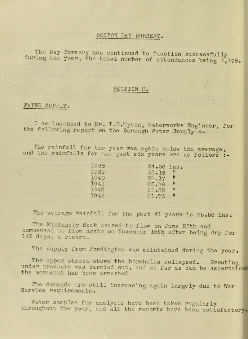 BOSTON DAY NURSERY. The Day Nursei’y has continued, to function successfully during tho year, the total number of attendances being 7,748. SECTION C. WATER SUPPLY. I am unoeoted uo Mr* T.H.Tyson, Waterworks Engineer, for the following report on the Borough Water Supply The rainfall for the year was again below the average, and the rainfalls for the past six^years are as follows 1938 1939 1940 1941 1942 1943 The average rainfall for the 24,36 ins 31,18 II 27«17 II 25.78 II 21.62 II 21,73 II past 41 years is 25.58 ins. The Miningsby Beck ceased^-to flow commenced to flow again on November 142 days, a record. on June 25th and 15th after being dry for The supply from. Pordington was maintained during the year. The upper strata above the boreholes collapsed. Grouting under pressure was carried out, and as far as can be ascertained the movement has been arrested The demands are still increasing again largely due to War Service requirements « Water samples for analysis have been taken regularly throughout the year, and alD. the reports have been satisfactory.