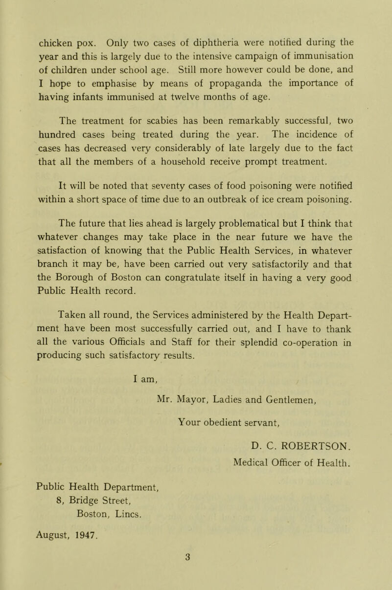 chicken pox. Only two cases of diphtheria were notihed during the year and this is largely due to the intensive campaign of immunisation of children under school age. Still more however could be done, and I hope to emphasise by means of propaganda the importance of having infants immunised at twelve months of age. The treatment for scabies has been remarkably successful, two hundred cases being treated during the year. The incidence of cases has decreased very considerably of late largely due to the fact that all the members of a household receive prompt treatment. It will be noted that seventy cases of food poisoning were notified within a short space of time due to an outbreak of ice cream poisoning. The future that lies ahead is largely problematical but I think that whatever changes may take place in the near future we have the satisfaction of knowing that the Public Health Services, in whatever branch it may be, have been carried out very satisfactorily and that the Borough of Boston can congratulate itself in having a very good Public Health record. Taken all round, the Services administered by the Health Depart- ment have been most successfully carried out, and I have to thank all the various Officials and Staff for their splendid co-operation in producing such satisfactory results. I am, Mr. Mayor, Ladies and Gentlemen, Your obedient servant, D. C. ROBERTSON. Medical Officer of Health. Public Health Department, 8, Bridge Street, Boston, Lines. August, 1947.