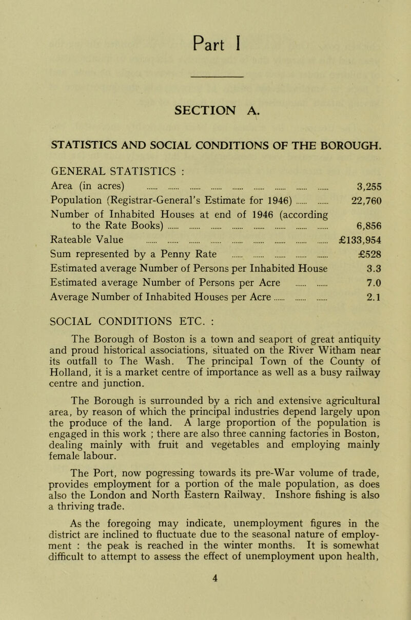 Part I SECTION A. STATISTICS AND SOCIAL CONDITIONS OF THE BOROUGH. GENERAL STATISTICS : Area (in acres) 3,255 Population (Registrar-General’s Estimate for 1946) 22,760 Number of Inhabited Houses at end of 1946 (according to the Rate Books) 6,856 Rateable Value £133,954 Sum represented by a Penny Rate £528 Estimated average Number of Persons per Inhabited House 3.3 Estimated average Number of Persons per Acre 7.0 Average Number of Inhabited Houses per Acre 2.1 SOCIAL CONDITIONS ETC. : The Borough of Boston is a town and seaport of great antiquity and proud historical associations, situated on the River Witham near its outfall to The Wash. The principal Town of the County of Holland, it is a market centre of importance as well as a busy railway centre and junction. The Borough is surrounded by a rich and extensive agricultural area, by reason of which the principal industries depend largely upon the produce of the land. A large proportion of the population is engaged in this work ; there are also three canning factories in Boston, dealing mainly with fruit and vegetables and employing mainly female labour. The Port, now pogressing towards its pre-War volume of trade, provides employment for a portion of the male population, as does also the London and North Eastern Railway. Inshore fishing is also a thriving trade. As the foregoing may indicate, unemployment figures in the district are inclined to fluctuate due to the seasonal nature of employ- ment : the peak is reached in the winter months. It is somewhat difficult to attempt to assess the effect of unemployment upon health.