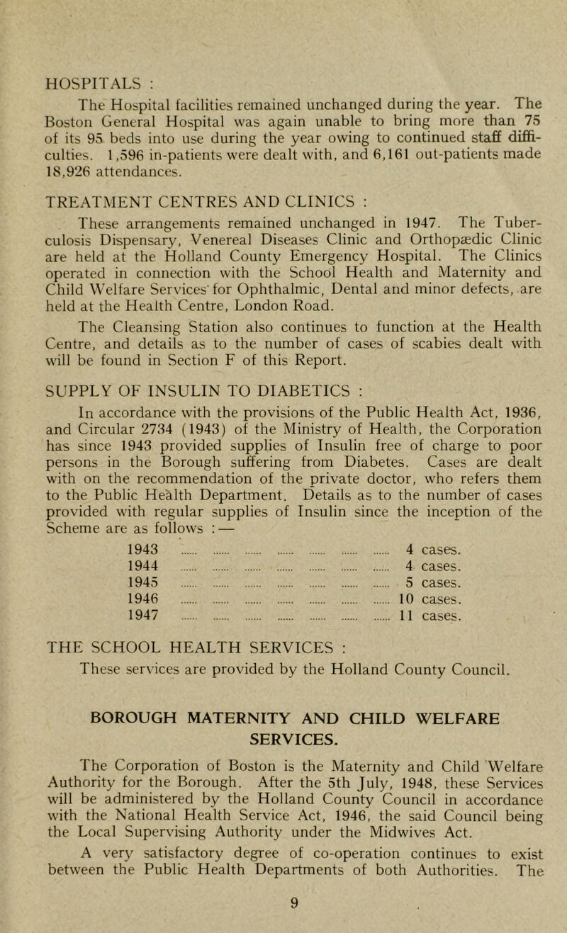HOSPITALS : The Hospital tacilities remained unchanged during the year. The Boston General Hospital was again unable to bring more than 75 of its 95 beds into use during the year owing to continued staff diffi- culties. 1,596 in-patients were dealt with, and 6,161 out-patients made 18,926 attendances. TREATMENT CENTRES AND CLINICS ; These arrangements remained unchanged in 1947. The Tuber- culosis Dispensary, Venereal Diseases Clinic and Orthopaedic Clinic are held at the Holland County Emergency Hospital. The Clinics operated in connection with the School Health and Maternity and Child Welfare Services'for Ophthalmic, Dental and minor defects, are held at the Health Centre, London Road. The Cleansing Station also continues to function at the Health Centre, and details as to the number of cases of scabies dealt with will be found in Section F of this Report. SUPPLY OF INSULIN TO DIABETICS : In accordance with the provisions of the Public Health Act, 1936, and Circular 2734 (1943) of the Ministry of Health, the Corporation has since 1943 provided supplies of Insulin free of charge to poor persons in the Borough suffering from Diabetes. Cases are dealt with on the recommendation of the private doctor, who refers them to the Public Health Department. Details as to the number of cases provided with regular supplies of Insulin since the inception of the Scheme are as follows : — 1943 4 cases. 1944 4 cases. 1945 5 cases. 1946 10 cases. 1947 11 cases. THE SCHOOL HEALTH SERVICES : These services are provided by the Holland County Council. BOROUGH MATERNITY AND CHILD WELFARE SERVICES. The Corporation of Boston is the Maternity and Child Welfare Authority for the Borough. After the 5th July, 1948, these Services will be administered by the Holland County Council in accordance with the National Health Service Act, 1946, the said Council being the Local Supervising Authority under the Midwives Act. A very satisfactory degree of co-operation continues to exist between the Public Health Departments of both Authorities. The