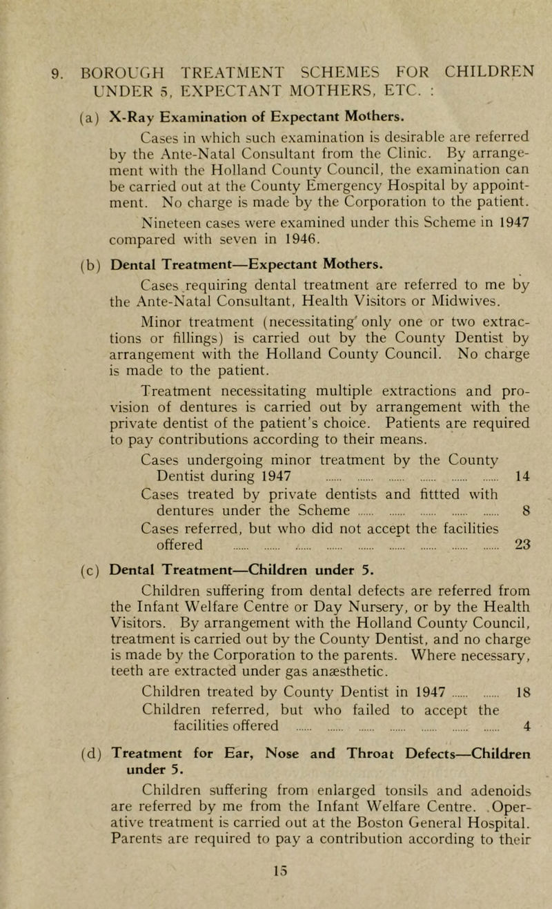 9. BOROUGH TREATMENT SCHEMES FOR CHILDREN UNDER 5, EXPECTANT MOTHERS, ETC. : (a) X-Ray Examination of Expectant Mothers. Cases in which such examination is desirable are referred by the Ante-Natal Consultant from the Clinic. By arrange- ment with the Holland County Council, the examination can be carried out at the County Emergency Hospital by appoint- ment. No charge is made by the Corporation to the patient. Nineteen cases were examined under this Scheme in 1947 compared with seven in 1946. (b) Dental Treatment—Expectant Mothers. Cases requiring dental treatment are referred to me by the Ante-Natal Consultant, Health Visitors or Midwives. Minor treatment (necessitating* only one or two extrac- tions or fillings) is carried out by the County Dentist by arrangement with the Holland County Council. No charge is made to the patient. Treatment necessitating multiple extractions and pro- vision of dentures is carried out by arrangement with the private dentist of the patient’s choice. Patients are required to pay contributions according to their means. Cases undergoing minor treatment by the County Dentist during 1947 14 Cases treated by private dentists and fittted with dentures under the Scheme 8 Cases referred, but who did not accept the facilities offered 23 (c) Dental Treatment—Children under 5. Children suffering from dental defects are referred from the Infant Welfare Centre or Day Nursery, or by the Health Visitors. By arrangement with the Holland County Council, treatment is carried out by the County Dentist, and no charge is made by the Corporation to the parents. Where necessary. teeth are extracted under gas anaesthetic. Children treated by County Dentist in 1947 18 Children referred, but who failed to accept the facilities offered 4 (d) Treatment for Ear, Nose and Throat Defects—Children under 5. Children suffering from enlarged tonsils and adenoids are referred by me from the Infant Welfare Centre. Oper- ative treatment is carried out at the Boston General Hospital. Parents are required to pay a contribution according to their