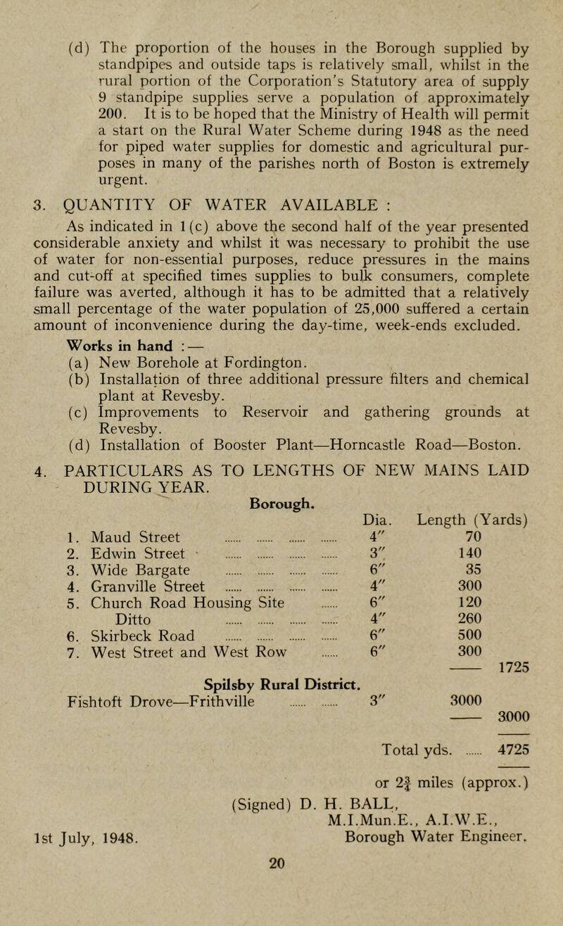 (d) The proportion of the houses in the Borough supplied by standpipes and outside taps is relatively small, whilst in the rural portion of the Corporation’s Statutory area of supply 9 standpipe supplies serve a population of approximately 200. It is to be hoped that the Ministry of Health will permit a start on the Rural Water Scheme during 1948 as the need for piped water supplies for domestic and agricultural pur- poses in many of the parishes north of Boston is extremely urgent. 3. QUANTITY OF WATER AVAILABLE : As indicated in 1(c) above the second half of the year presented considerable anxiety and whilst it was necessary to prohibit the use of water for non-essential purposes, reduce pressures in the mains and cut-off at specified times supplies to bulL consumers, complete failure was averted, although it has to be admitted that a relatively small percentage of the water population of 25,000 suffered a certain amount of inconvenience during the day-time, week-ends excluded. Works in hand : — (a) New Borehole at Fordington. (b) Installation of three additional pressure filters and chemical plant at Revesby. (c) Improvements to Reservoir and gathering grounds at Revesby. (d) Installation of Booster Plant—Horncastle Road—Boston. 4. PARTICULARS AS TO LENGTHS OF NEW MAINS LAID DURING YEAR. Borough. Dia. Length (Yards) 1. Maud Street 4 70 2. Edwin Street 3 140 3. Wide Bargate 6 35 4. Granville Street 4 300 5. Church Road Housing Site 6 120 Ditto 4 260 6. Skirbeck Road 6 500 7. West Street and West Row 6 300 1725 Spilsby Rural District. Fishtoft Drove—Frithville 3 3000 3000 Total yds 4725 or 2| miles (approx.) (Signed) D. H. BALL, M.I.Mun.E. , A.I.W.E., 1st July, 1948. Borough Water Engineer.