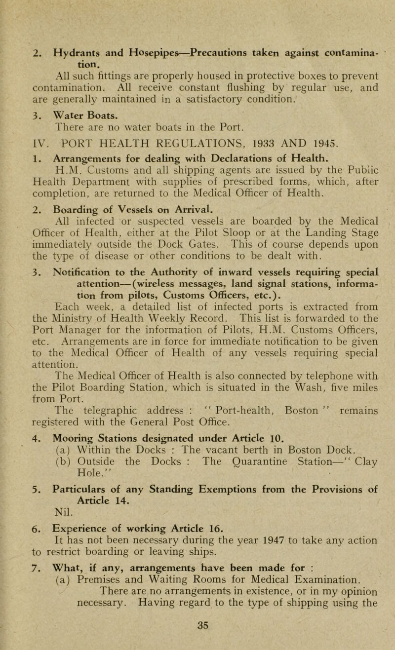 2. Hydrants and Hosepipes—Precautions taken against contamina- tion. All such httings are properly housed in protective boxes to prevent contamination. All receive constant flushing by regular use, and are generally maintained in a satisfactory condition. 3. Water Boats. There are no water boats in the Port. IV. PORT HEALTH REGULATIONS, 1933 AND 1945. 1. Arrangements for dealing with Declarations of Health. H.M. Customs and all shipping agents are issued by the Public Health Department with supplies of prescribed forms, which, after completion, are returned to the Medical Officer of Health. 2. Boarding of Vessels on Arrival. All infected or suspected vessels are boarded by the Medical Officer of Health, either at the Pilot Sloop or at the Landing Stage immediately outside the Dock Gates. This of course depends upon the type of disease or other conditions to be dealt with. 3. Notification to the Authority of inward vessels requiring special attention—(wireless messages, land signal stations, informa- tion from pilots, Customs Officers, etc.). Each week, a deta,iled list of infected ports is extracted from the Ministry of Health Weekly Record. This list is forwarded to the Port Manager for the information of Pilots, H.M. Customs Officers, etc. Arrangements are in force for immediate notification to be given to the Medical Officer of Health of any vessels requiring special attention. The Medical Officer of Health is also connected by telephone with the Pilot Boarding Station, which is situated in the Wash, five miles from Port. The telegraphic address : “ Port-health, Boston ” remains registered with the General Post Office. 4. Mooring Stations designated under Article 10. (a) Within the Docks : The vacant berth in Boston Dock. (b) Outside the Docks : The Quarantine Station—“ Clay Hole.” 5. Particulars of any Standing Exemptions from the Provisions of Article 14. Nil. 6. Experience of working Article 16. It has not been necessary during the year 1947 to take any action to restrict boarding or leaving ships. 7. What, if any, arrangements have been made for : (a) Premises and Waiting Rooms for Medical Examination. There are no arrangements in existence, or in my opinion necessary. Having regard to the type of shipping using the