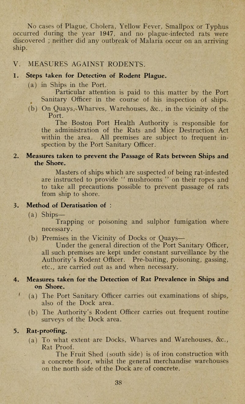 No cases of Plague, Cholera, Yellow Fever, Smallpox or Typhus occurred during the year 1947, and no plague-infected rats were discovered ; neither did any outbreak of Malaria occur on an arriving ship. V. MEASURES AGAINST RODENTS. 1. Steps taken for Detection of Rodent Plague. (a) in Ships in the Port. Particular attention is paid to this matter by the Port Sanitary Officer in the course of his inspection of ships. (b) On Quays ,-Wharves, Warehouses, &c., in the vicinity of the Port. The Boston Port Healfh Authority is responsible for the adnlinistration of the Rats and Mice Destruction Act within the area. All premises are subject to frequent in- spection by the Port Sanitary Officer. 2. Measures taken to prevent the Passage of Rats between Ships and the Shore. Masters of ships which are suspected of being rat-infested are instructed to provide “ mushrooms ” on their ropes and to take all precautions possible to prevent passage of rats from ship to shore. 3. Method of Deratisation of : (a) Ships— Trapping or poisoning and sulphor fumigation where necessary. (b) Premises in the Vicinity of Docks or Quays— Under the general direction of the Port Sanitary Officer, all such premises are kept under constant surveillance by the Authority’s Rodent Officer. Pre-baiting, poisoning, gassing, etc., are carried out as and when necessary. 4. Measures taken for the Detection of Rat Prevalence in Ships and on Shore. ' (a) The Port Sanitary Officer carries out examinations of ships, also of the Dock area. (b) The Authority’s Rodent Officer carries out frequent routine surveys of the Dock area. 5. Rat-proofing. (a) To what extent are Docks, Wharves and Warehouses, &c.. Rat Proof. The Fruit Shed (south side) is of iron construction with a concrete floor, whilst the general merchandise warehouses on the north side of the Dock are of concrete.