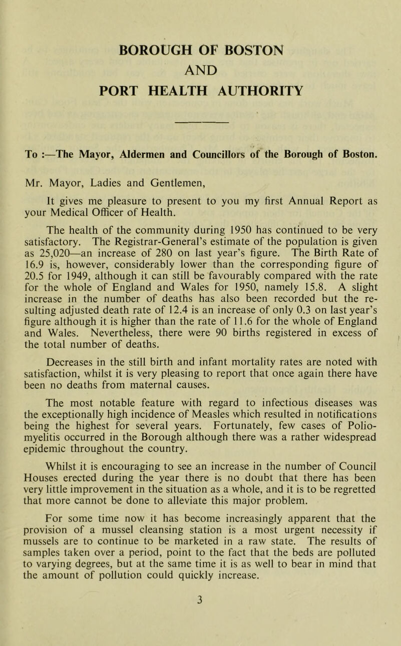 BOROUGH OF BOSTON AND PORT HEALTH AUTHORITY To :—The Mayor, Aldermen and Councillors of the Borough of Boston. Mr. Mayor, Ladies and Gentlemen, It gives me pleasure to present to you my first Annual Report as your Medical Officer of Health. The health of the community during 1950 has continued to be very satisfactory. The Registrar-General’s estimate of the population is given as 25,020—an increase of 280 on last year’s figure. The Birth Rate of 16.9 is, however, considerably lower than the corresponding figure of 20.5 for 1949, although it can still be favourably compared with the rate for the whole of England and Wales for 1950, namely 15.8. A slight increase in the number of deaths has also been recorded but the re- sulting adjusted death rate of 12.4 is an increase of only 0.3 on last year’s figure although it is higher than the rate of 11.6 for the whole of England and Wales. Nevertheless, there were 90 births registered in excess of the total number of deaths. Decreases in the still birth and infant mortality rates are noted with satisfaction, whilst it is very pleasing to report that once again there have been no deaths from maternal causes. The most notable feature with regard to infectious diseases was the exceptionally high incidence of Measles which resulted in notifications being the highest for several years. Fortunately, few cases of Polio- myelitis occurred in the Borough although there was a rather widespread epidemic throughout the country. Whilst it is encouraging to see an increase in the number of Council Houses erected during the year there is no doubt that there has been very little improvement in the situation as a whole, and it is to be regretted that more cannot be done to alleviate this major problem. For some time now it has become increasingly apparent that the provision of a mussel cleansing station is a most urgent necessity if mussels are to continue to be marketed in a raw state. The results of samples taken over a period, point to the fact that the beds are polluted to varying degrees, but at the same time it is as well to bear in mind that the amount of pollution could quickly increase.