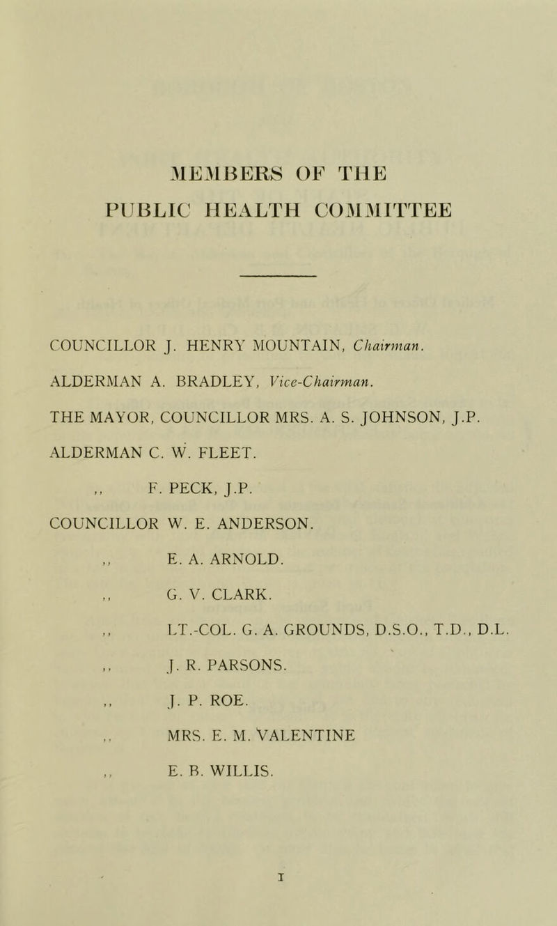 ME31BERS OF THE PUBLIC HEALTH C031M1TTEE COUNCILLOR J. HENRY MOUNTAIN, Chairman. ALDERMAN A. BRADLEY, Vice-Chairman. THE MAYOR, COUNCILLOR MRS. A. S. JOHNSON, J.P. ALDERMAN C. W. FLEET. F. PECK, J.P. COUNCILLOR W. E. ANDERSON. E. A. ARNOLD. G. V. CLARK. LT.-COL. G. A. GROUNDS, D.S.O.. T.D., D.L. J. R. PARSONS. J. P. ROE. MRS. E. M. VALENTINE E. R. WILLIS.
