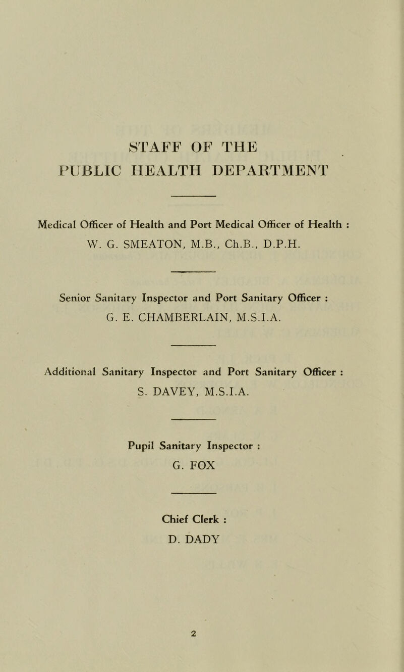STAFF OF THE FTJBLIC HEALTH DEPARTMENT Medical Officer of Health and Port Medical Officer of Health : W. G. SMEATON, M.B., Ch.B., D.P.H. Senior Sanitary Inspector and Port Sanitary Officer : G. E. CHAMBERLAIN, M.S.I.A. Additional Sanitary Inspector and Port Sanitary Officer : S. DAVEY, M.S.I.A. Pupil Sanitary Inspector : G. FOX Chief Clerk ; D. DADY