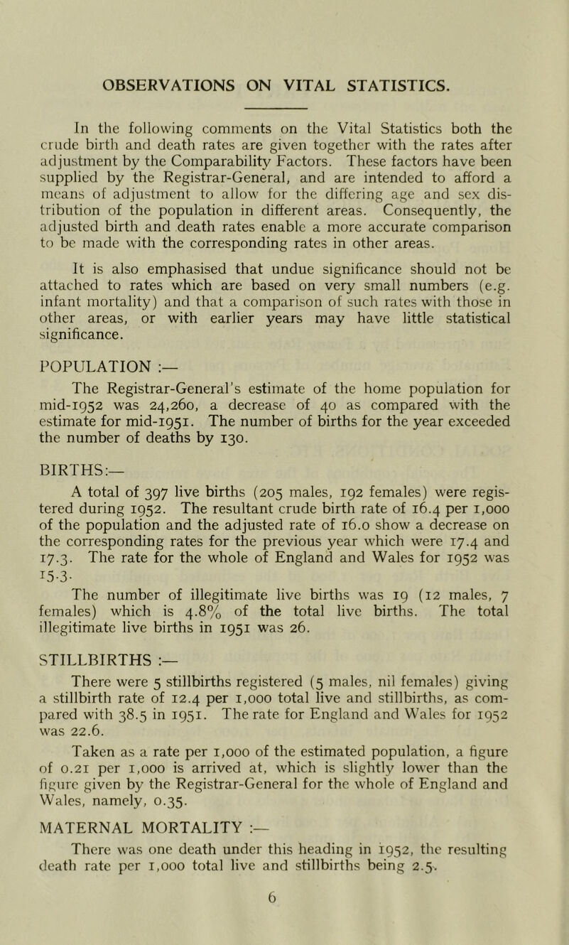 OBSERVATIONS ON VITAL STATISTICS. In the following comments on the Vital Statistics both the crude birth and death rates are given together with the rates after adjustment by the Comparability Factors. These factors have been supplied by the Registrar-General, and are intended to afford a means of adjustment to allow for the differing age and sex dis- tribution of the population in different areas. Consequently, the adjusted birth and death rates enable a more accurate comparison to be made with the corresponding rates in other areas. It is also emphasised that undue significance should not be attached to rates which are based on very small numbers (e.g. infant mortality) and that a comparison of such rates with those in other areas, or with earlier years may have little statistical significance. POPULATION The Registrar-General’s estimate of the home population for mid-ig52 was 24,260, a decrease of 40 as compared with the estimate for mid-1951. The number of births for the year exceeded the number of deaths by 130. BIRTHS:— A total of 397 live births (205 males, 192 females) were regis- tered during 1952. The resultant crude birth rate of 16.4 per 1,000 of the population and the adjusted rate of 16.0 show a decrease on the corresponding rates for the previous year which were 17.4 and 17.3. The rate for the whole of England and Wales for 1952 was I5-3- The number of illegitimate live births was 19 (12 males, 7 females) which is 4.8% of the total live births. The total illegitimate live births in 1951 was 26. STILLBIRTHS There were 5 stillbirths registered (5 males, nil females) giving a stillbirth rate of 12.4 per 1,000 total live and stillbirths, as com- pared with 38.5 in 1951. The rate for England and Wales for 1952 was 22.6. Taken as a rate per 1,000 of the estimated population, a figure of 0.21 per 1,000 is arrived at, which is slightly lower than the figure given by the Registrar-General for the whole of England and Wales, namely, 0.35. MATERNAL MORTALITY There was one death under this heading in 1952, the resulting death rate per 1,000 total live and stillbirths being 2.5.