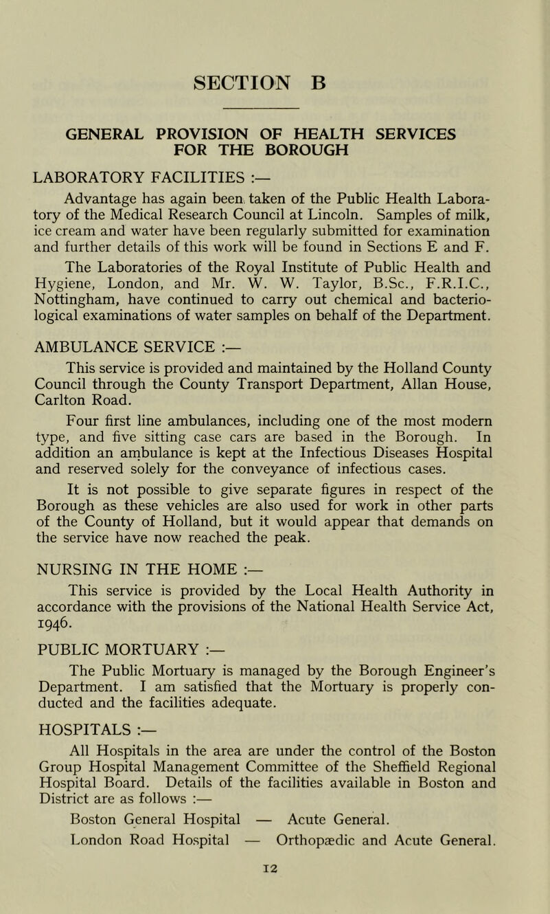GENERAL PROVISION OF HEALTH SERVICES FOR THE BOROUGH LABORATORY FACILITIES Advantage has again been taken of the Public Health Labora- tory of the Medical Research Council at Lincoln. Samples of milk, ice cream and water have been regularly submitted for examination and further details of this work will be found in Sections E and F. The Laboratories of the Royal Institute of Public Health and Hygiene, London, and Mr. W. W. Taylor, B.Sc., F.R.I.C., Nottingham, have continued to carry out chemical and bacterio- logical examinations of water samples on behalf of the Department. AMBULANCE SERVICE This service is provided and maintained by the Holland County Council through the County Transport Department, Allan House, Carlton Road. Four first line ambulances, including one of the most modern type, and five sitting case cars are based in the Borough. In addition an arnbulance is kept at the Infectious Diseases Hospital and reserved solely for the conveyance of infectious cases. It is not possible to give separate figures in respect of the Borough as these vehicles are also used for work in other parts of the County of Holland, but it would appear that demands on the service have now reached the peak. NURSING IN THE HOME This service is provided by the Local Health Authority in accordance with the provisions of the National Health Service Act, 1946. PUBLIC MORTUARY The Public Mortuary is managed by the Borough Engineer’s Department. I am satisfied that the Mortuary is properly con- ducted and the facilities adequate. HOSPITALS All Hospitals in the area are under the control of the Boston Group Hospital Management Committee of the Sheffield Regional Hospital Board. Details of the facilities available in Boston and District are as follows :— Boston General Hospital — Acute General. London Road Ho.spital — Orthopaedic and Acute General.