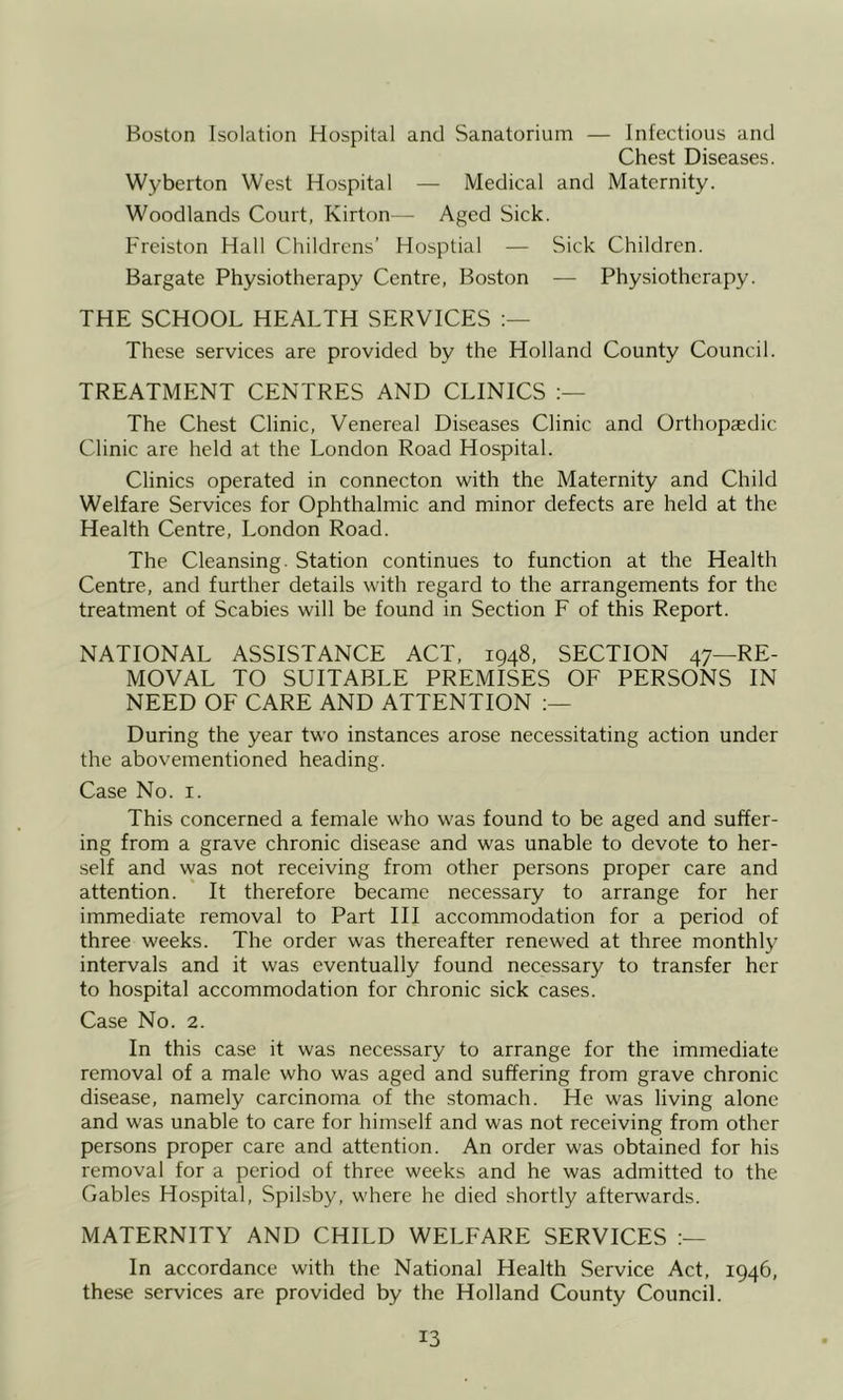 Boston Isolation Hospital and Sanatorium — Infectious and Chest Diseases. Wyberton West Hospital — Medical and Maternity. Woodlands Court, Kirton - Aged Sick. Freiston Hall Childrens’ Hosptial — Sick Children. Bargate Physiotherapy Centre, Boston — Physiotherapy. THE SCHOOL HEALTH SERVICES These services are provided by the Holland County Council. TREATMENT CENTRES AND CLINICS The Chest Clinic, Venereal Diseases Clinic and Orthopaedic Clinic are held at the London Road Hospital. Clinics operated in connecton with the Maternity and Child Welfare Services for Ophthalmic and minor defects are held at the Health Centre, London Road. The Cleansing. Station continues to function at the Health Centre, and further details with regard to the arrangements for the treatment of Scabies will be found in Section F of this Report. NATIONAL ASSISTANCE ACT, 1948, SECTION 47—RE- MOVAL TO SUITABLE PREMISES OF PERSONS IN NEED OF CARE AND ATTENTION During the year two instances arose necessitating action under the abovementioned heading. Case No. i. This concerned a female who was found to be aged and suffer- ing from a grave chronic disease and was unable to devote to her- self and was not receiving from other persons proper care and attention. It therefore became necessary to arrange for her immediate removal to Part III accommodation for a period of three weeks. The order was thereafter renewed at three monthly intervals and it was eventually found necessary to transfer her to hospital accommodation for chronic sick cases. Case No. 2. In this case it was necessary to arrange for the immediate removal of a male who was aged and suffering from grave chronic disease, namely carcinoma of the stomach. He was living alone and was unable to care for himself and was not receiving from other persons proper care and attention. An order was obtained for his removal for a period of three weeks and he was admitted to the Gables Hospital, Spilsby, where he died shortly afterwards. MATERNITY AND CHILD WELFARE SERVICES In accordance with the National Health Service Act, 1946, these services are provided by the Holland County Council.
