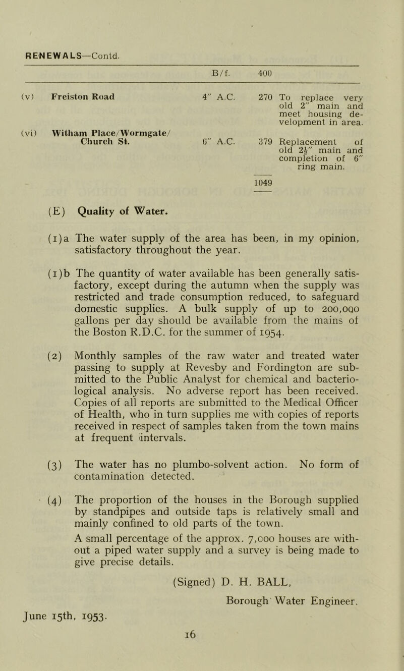 RENEWALS—Cunld. B/f. 400 (v) Freiston R<iad 4 A.C. 270 To replace very old 2 main and meet housing de- velopment in area. tvi) Witham Place/Wornigate/' Church St. 0 A.C. 079 Replacement of old 24 main and completion of 6 ring main. 1049 (E) Quality of Water. (i)a The water supply of the area has been, in my opinion, satisfactory throughout the year. (1) b The quantity of water available has been generally satis- factory, except during the autumn when the supply was restricted and trade consumption reduced, to safeguard domestic supplies. A bulk supply of up to 200,ooo gallons per day should be available from the mains of the Boston R.D.C. for the summer of 1954. (2) Monthly samples of the raw water and treated water passing to supply at Revesby and Fordington are sub- mitted to the Public Analyst for chemical and bacterio- logical analysis. No adverse report has been received. Copies of all reports are submitted to the Medical Officer of Health, who in turn supplies me with copies of reports received in respect of samples taken from the town mains at frequent intervals. (3) The water has no plumbo-solvent action. No form of contamination detected. • (4) The proportion of the houses in the Borough supplied by standpipes and outside taps is relatively small and mainly confined to old parts of the town. A small percentage of the approx. 7,000 houses are with- out a piped water supply and a survey is being made to give precise details. (Signed) D. H. BALL, Borough Water Engineer. June 15th. 1953.