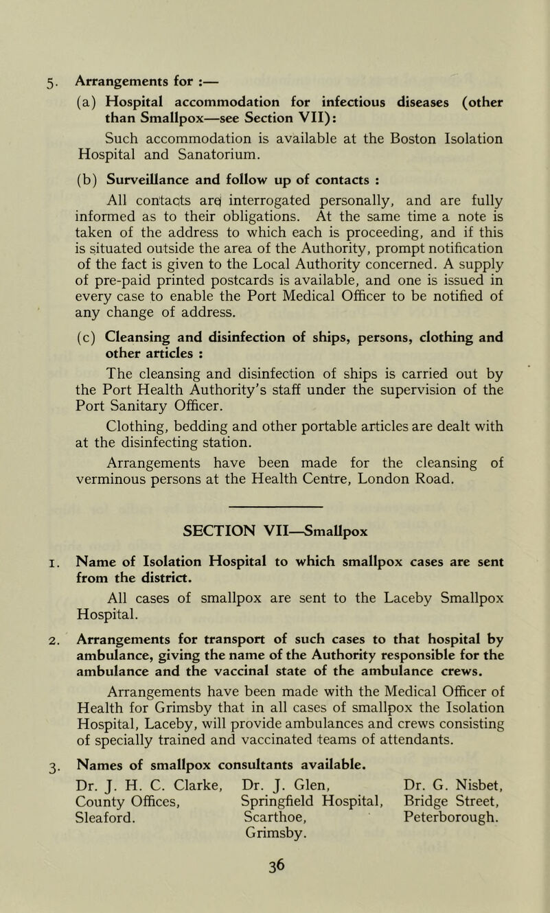 5. Arrangements for :— (a) Hospital accommodation for infectious diseases (other than Smallpox—see Section VII): Such accommodation is available at the Boston Isolation Hospital and Sanatorium. (b) Surveillance and follow up of contacts : All contacts arc interrogated personally, and are fully informed as to their obligations. At the same time a note is taken of the address to which each is proceeding, and if this is situated outside the area of the Authority, prompt notification of the fact is given to the Local Authority concerned. A supply of pre-paid printed postcards is available, and one is issued in every case to enable the Port Medical Officer to be notified of any change of address. (c) Cleansing and disinfection of ships, persons, clothing and other articles : The cleansing and disinfection of ships is carried out by the Port Health Authority’s staff under the supervision of the Port Sanitary Officer. Clothing, bedding and other portable articles are dealt with at the disinfecting station. Arrangements have been made for the cleansing of verminous persons at the Health Centre, London Road. SECTION VII—SmaUpox 1. Name of Isolation Hospital to which smallpox cases are sent from the district. All cases of smallpox are sent to the Laceby Smallpox Hospital. 2. Arrangements for transport of such cases to that hospital by ambulance, giving the name of the Authority responsible for the ambulance and the vaccinal state of the ambulance crews. Arrangements have been made with the Medical Officer of Health for Grimsby that in all cases of smallpox the Isolation Hospital, Laceby, will provide ambulances and crews consisting of specially trained and vaccinated teams of attendants. 3. Names of smallpox consultants available. Dr. J. H. C. Clarke, Dr. J. Glen, Dr. G. Nisbet, County Offices, Springfield Hospital, Bridge Street, Sleaford. Scarthoe, Peterborough. Grimsby.