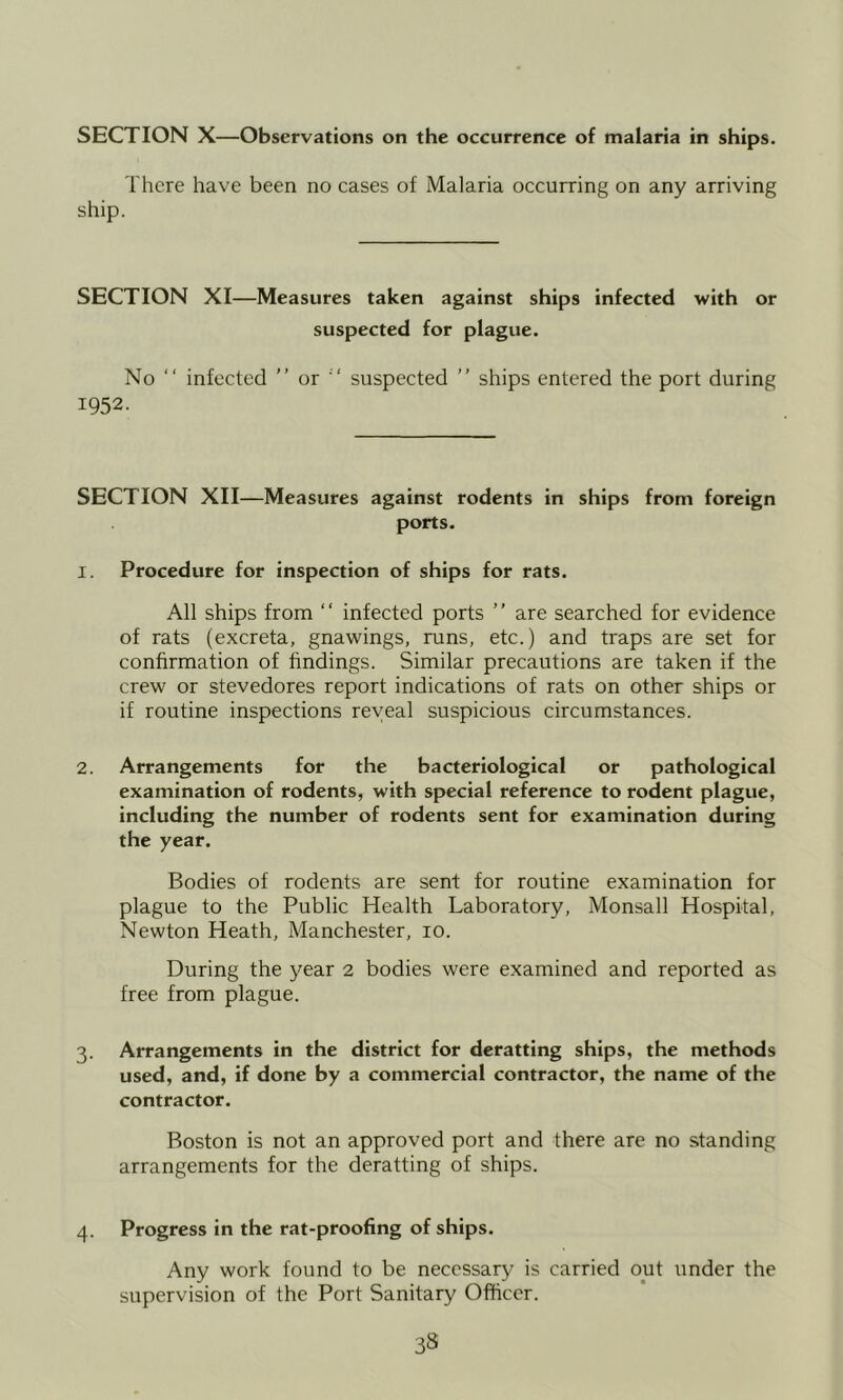SECTION X—Observations on the occurrence of malaria in ships. There have been no cases of Malaria occurring on any arriving ship. SECTION XI—Measures taken against ships infected with or suspected for plague. No “ infected ” or ’ ' suspected ” ships entered the port during 1952. SECTION XII—Measures against rodents in ships from foreign ports. 1. Procedure for inspection of ships for rats. All ships from “ infected ports ” are searched for evidence of rats (excreta, gnawings, runs, etc.) and traps are set for confirmation of findings. Similar precautions are taken if the crew or stevedores report indications of rats on other ships or if routine inspections reveal suspicious circumstances. 2. Arrangements for the bacteriological or pathological examination of rodents, with special reference to rodent plague, including the number of rodents sent for examination during the year. Bodies of rodents are sent for routine examination for plague to the Public Health Laboratory, Monsall Hospital, Newton Heath, Manchester, 10. During the year 2 bodies were examined and reported as free from plague. 3. Arrangements in the district for deratting ships, the methods used, and, if done by a commercial contractor, the name of the contractor. Boston is not an approved port and there are no standing arrangements for the deratting of ships. Progress in the rat-proofing of ships. Any work found to be necessary is carried out under the supervision of the Port Sanitary Officer.