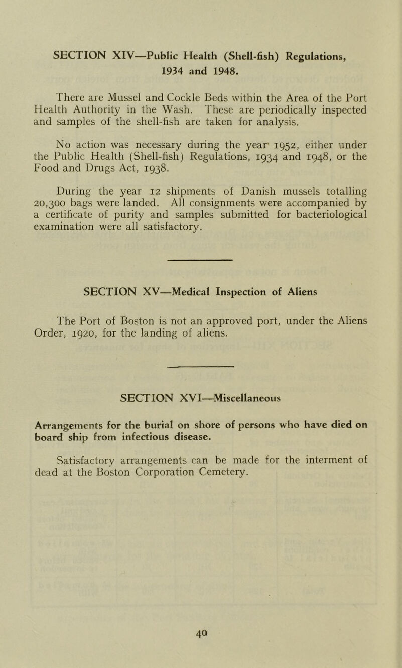 SECTION XIV—Public Health (Shell-fish) Regulations, 1934 and 1948. There are Mussel and Cockle Beds within the Area of the Port Health Authority in the Wash. These are periodically inspected and samples of the shell-fish are taken for analysis. No action was necessary during the year 1952, either under the Public Health (Shell-fish) Regulations, 1934 and 1948, or the Food and Drugs Act, 1938. During the year 12 shipments of Danish mussels totalling 20,300 bags were landed. All consignments were accompanied by a certificate of purity and samples submitted for bacteriological examination were all satisfactory. SECTION XV—Medical Inspection of Aliens The Port of Boston is not an approved port, under the Aliens Order, 1920, for the landing of aliens. SECTION XVI—Miscellaneous Arrangements for the burial on shore of persons who have died on board ship from infectious disease. Satisfactory arrangements can be made for the interment of dead at the Boston Corporation Cemetery.