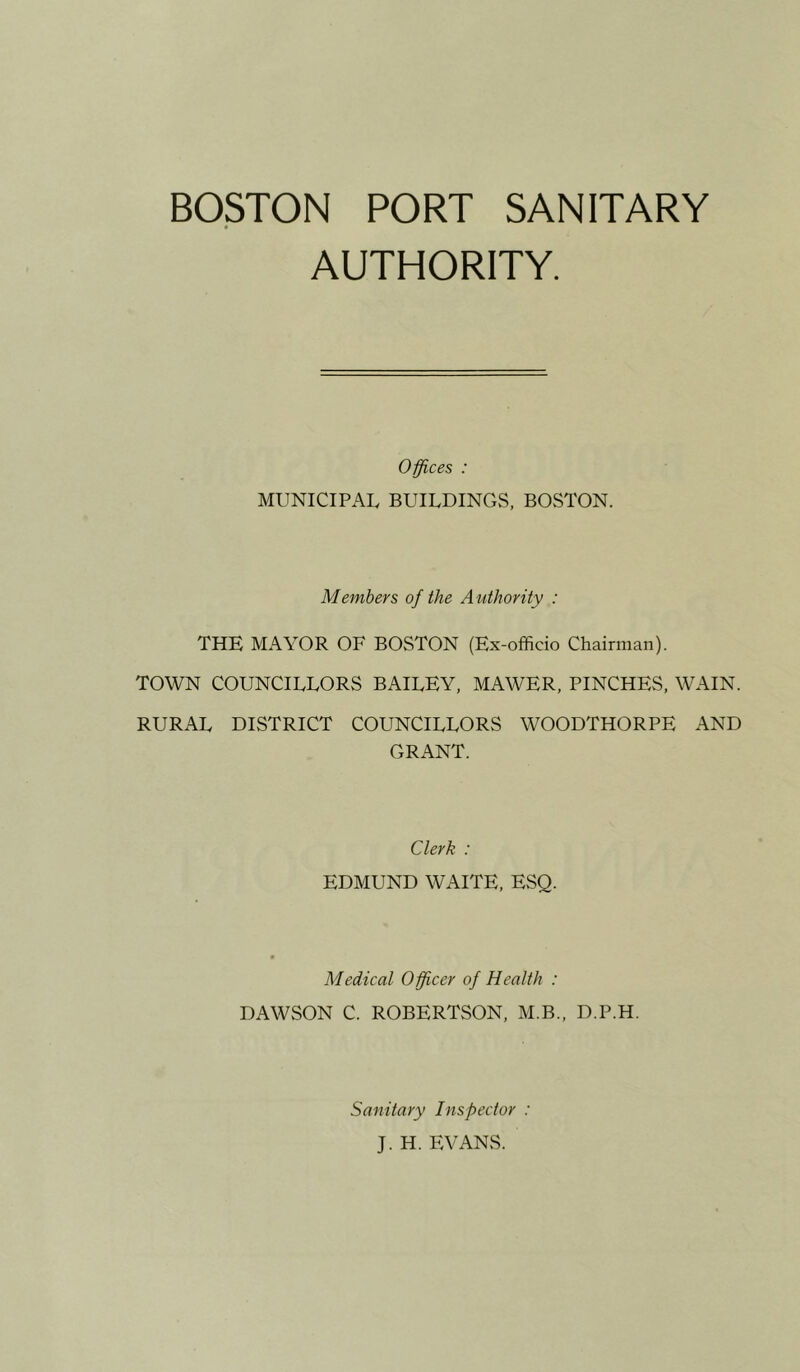 BOSTON PORT SANITARY AUTHORITY. Offices : MUNICIPAL BUILDINGS, BOSTON. Members of the Authority : THE MAYOR OF BOSTON (Ex-officio Chairman). TOWN COUNCILLORS BAILEY, MAWER, PINCHES, WAIN. RURAL DISTRICT COUNCILLORS WOODTHORPE AND GRANT. Clerk : EDMUND WAITE, EvSQ. Medical Officer of Health : DAWSON C. ROBERTSON, M.B., D.P.H. Sanitary Inspector : J. H. EVANS.