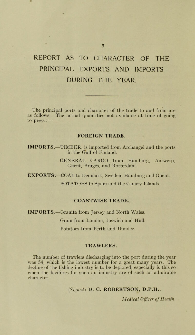 REPORT AS TO CHARACTER OF THE PRINCIPAL EXPORTS AND IMPORTS DURING THE YEAR. The principal ports and character of the trade to and from are as follows. The actual quantities not available at time of going to press ;— FOREIGN TRADE. IMPORTS.—TIMBER, is imported from Archangel and the ports in the Gulf of Finland. GENERAL CARGO from Hamburg, Antwerp, Ghent, Bruges, and Rotterdam. EXPORTS.—COAL to Denmark, Sweden, Hamburg and Ghent. POTATOES to Spain and the Canarj' Islands. COASTWISE TRADE., IMPORTS.—Granite from Jersey and North Wales. Grain from London, Ipswich and Hull. Potatoes from Perth and Dundee. TRAWLERS. The number of trawlers discharging into the port during the j^ear was 54, which is the lowest number for a great many 3-ears. The decline of the fishing industr,v is to be deplored, especially is this so when the facilities for such an industr^^ are of such an admirable character. {Si:^ned) D. C. ROBERTSON, D.P.H., Medical Officer of Health.