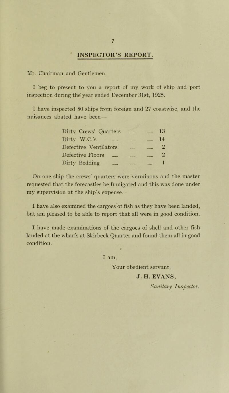 ' INSPECTOR’S REPORT. Mr. Chairman and Gentlemen, I beg to present to you a report of my work of ship and port inspection during the' year ended December 31st, 1925. I have inspected 50 ships from foreign and 27 coastwise, and the nuisances abated have been— Dirtj’ Crews’ Quarters 13 Dirty W.C.’s 14 Defective Ventilators 2 Defective Floors 2 Dirty Bedding 1 On one ship the crews’ quarters were verminous and the master requested that the forecastles be fumigated and this was done under my supervision at the ship’s expense. I have also examined the cargoes of fish as they have been landed, but am pleased to be able to report that all were in good condition. I have made examinations of the cargoes of shell and other fish landed at the wharfs at Skirbeck Quarter and found them all in good condition. I am, Your obedient servant, J. H. EVANS, Sanitary Inspector.