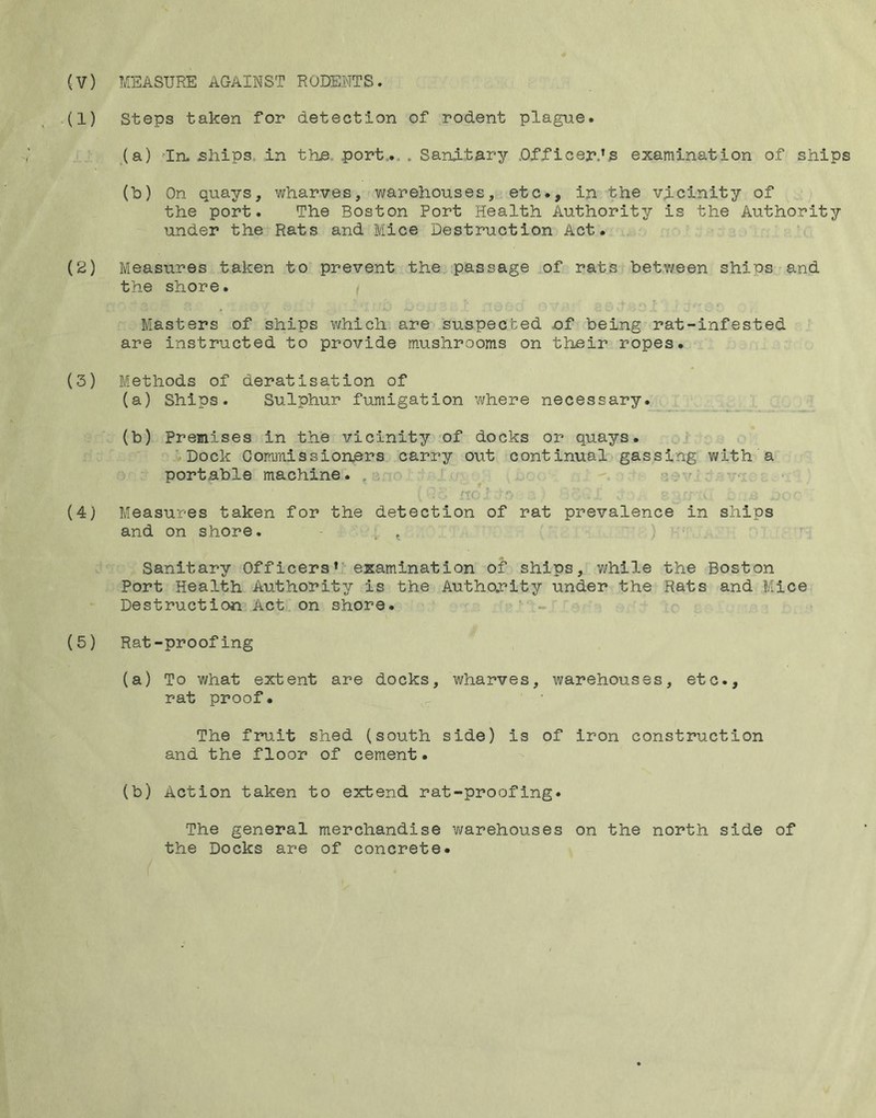 .(1) Steps taken for detection of rodent plague. (a) 'In. ships, in the. port.... Sanitary Dfficer.’s examination of ships (b) On quays, wharves, warehouses, etc., in the vicinity of the port. The Boston Port Health Authority is the Authority under the Rats and Mice Destruction Act. (S) Measures taken to prevent the passage of rats between ships and the shore. Masters of ships which are suspected of being rat-infested are instructed to provide mushrooms on their ropes. (3) Methods of deratisation of (a) Ships. Sulphur fumigation where necessary. (b) Premises in the vicinity of docks or quays. .,i '•Dock ComiTiissionbi’s carry out continual gassing with a portable machine. , ^ vi c' ' • f-rc- ■ ■ (4} Measures taken for the detection of rat prevalence in ships and on shore. - . , ) •■ , Sanitary Officers’’ examination of ships, while the Boston Port Health Authority is the Author’ity under the Rats and Mice Destruction’Act on shore. ' - (5) Rat-proofing (a) To what extent are docks, wharves, warehouses, etc., rat proof. The fruit shed (south side) is of iron construction and the floor of cement. (b) Action taken to extend rat-proofing. The general merchandise warehouses on the north side of the Docks are of concrete.