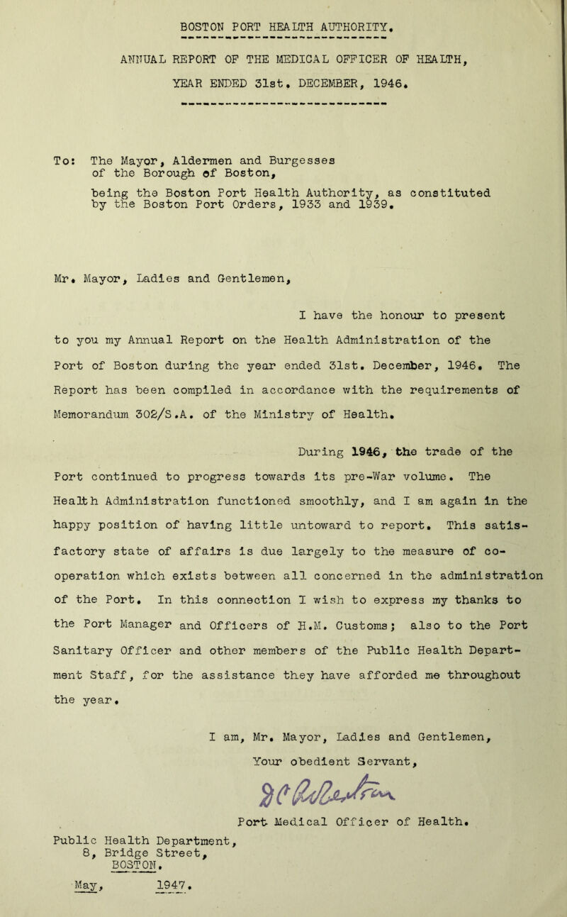 ANNUAL REPORT OF THE MEDICAL OFFICER OP HEALTH YK4R ENDED 31st, DECEMBER, 1946, To: The Mayor, Aldermen and Burgesses of the Borough of Boston, being the Boston Port Health Authority, as constituted by the Boston Port Orders, 1933 and 1939, Mr* Mayor, Ladles and Oentlemen, I have the honour to present to you my Annual Report on the Health Administration of the Port of Boston during the year ended 31st, December, 1946* The Report has been compiled in accordance with the requirements of Memorandum 302/S.A, of the Ministry of Health, During 1946, the trade of the Port continued to progress towards its pre-Vi/ar volume* The Health Administration functioned smoothly, and I am again in the happy position of having little untoward to report. This satis-* factory state of affairs is due largely to the measure of co- operation which exists between all concerned in the administration of the Port, In this connection 1 wish to express my thanks to the Port Manager and Officers of H.M. Customs; also to the Port Sanitary Officer and other members of the Public Health Depart- ment Staff, for the assistance they have afforded me throughout the year. I am, Mr, Mayor, Ladles and Gentlemen, Your obedient Servant, Port Med.ical Officer of Health, Public Health Department, 8, Bridge Street, BOSTON, May, 1947