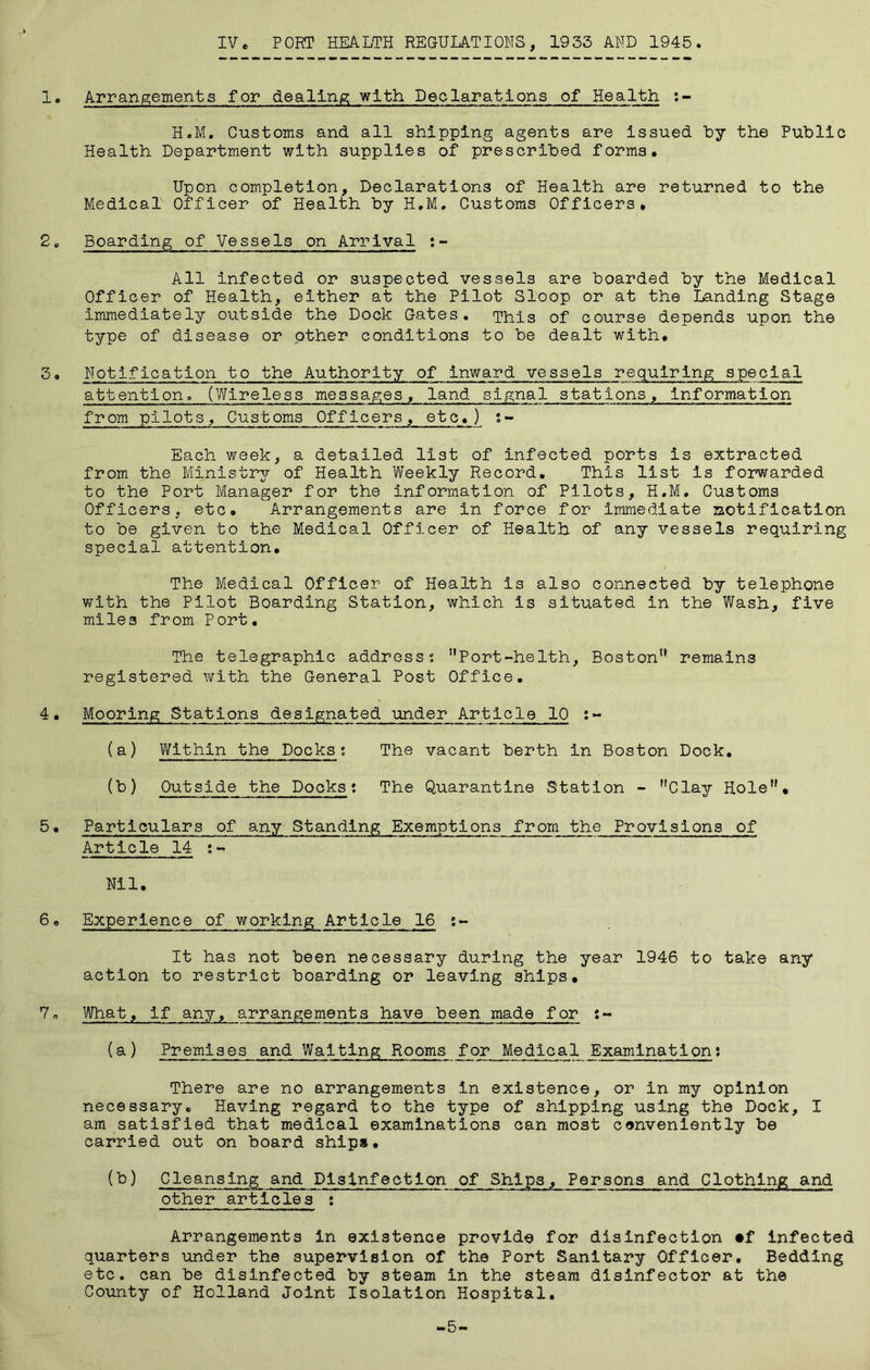 1. Arrangements for dealing with Deolarations of Health :- H.M. Customs and all shipping agents are issued hy the Public Health Department with supplies of prescribed forms. Upon completion. Declarations of Health are returned to the Medical Officer of Health by H.M, Customs Officers* 2c Boarding of Vessels on Arrival :- All infected or suspected vessels are boarded by the Medical Officer of Health, either at the Pilot Sloop or at the Landing Stage Immediately outside the Dock Gates. This of course depends upon the type of disease or other conditions to be dealt with. 3. Notification to the Authority of inward vessels requiring special attention. (Wireless messages, land signal stations. Information from pilots. Customs Officers, etc.) ;- Each week, a detailed list of infected ports is extracted from the Ministr37- of Health Weekly Record. This list is forwarded to the Port Manager for the information of Pilots, H.M. Customs Officers, etc. Arrangements are in force for Immediate laotiflcation to be given to the Medical Officer of Health of any vessels requiring special attention. The Medical Officer of Health is also connected by telephone with the Pilot Boarding Station, which is situated in the Wash, five miles from Port, The telegraphic address s ”Port-helth, Boston'* remains registered with the General Post Office. 4• Mooring Stations designated under Article 10 :- (a) Within the Docks; The vacant berth in Boston Dock, (b) Outside the Docks; The Quarantine Station - Clay Hole. 5• Particulars of any Standing Exemptions from the Provisions of Article 14 ;- Nil, 6. Experience of working Article 16 s- It has not been necessary during the year 1946 to take any action to restrict boarding or leaving ships. 7. What, if any, arrangements have been made for :- (a) Premises and Waiting Rooms for Medica ExaminationJ There are no arrangements in existence, or in my opinion necessary. Having regard to the type of shipping using the Dock, I am satisfied that medical examinations can most cenvenlently be carried out on board ship*. (b) Cleansing and Disinfection of Ships, Persons and Clothing and other articles ; Arrangements In existence provide for disinfection •f infected quarters under the supervision of the Port Sanitary Officer. Bedding etc. can be disinfected by steam in the steam disinfector at the Co\mty of Holland Joint Isolation Hospital. -5-