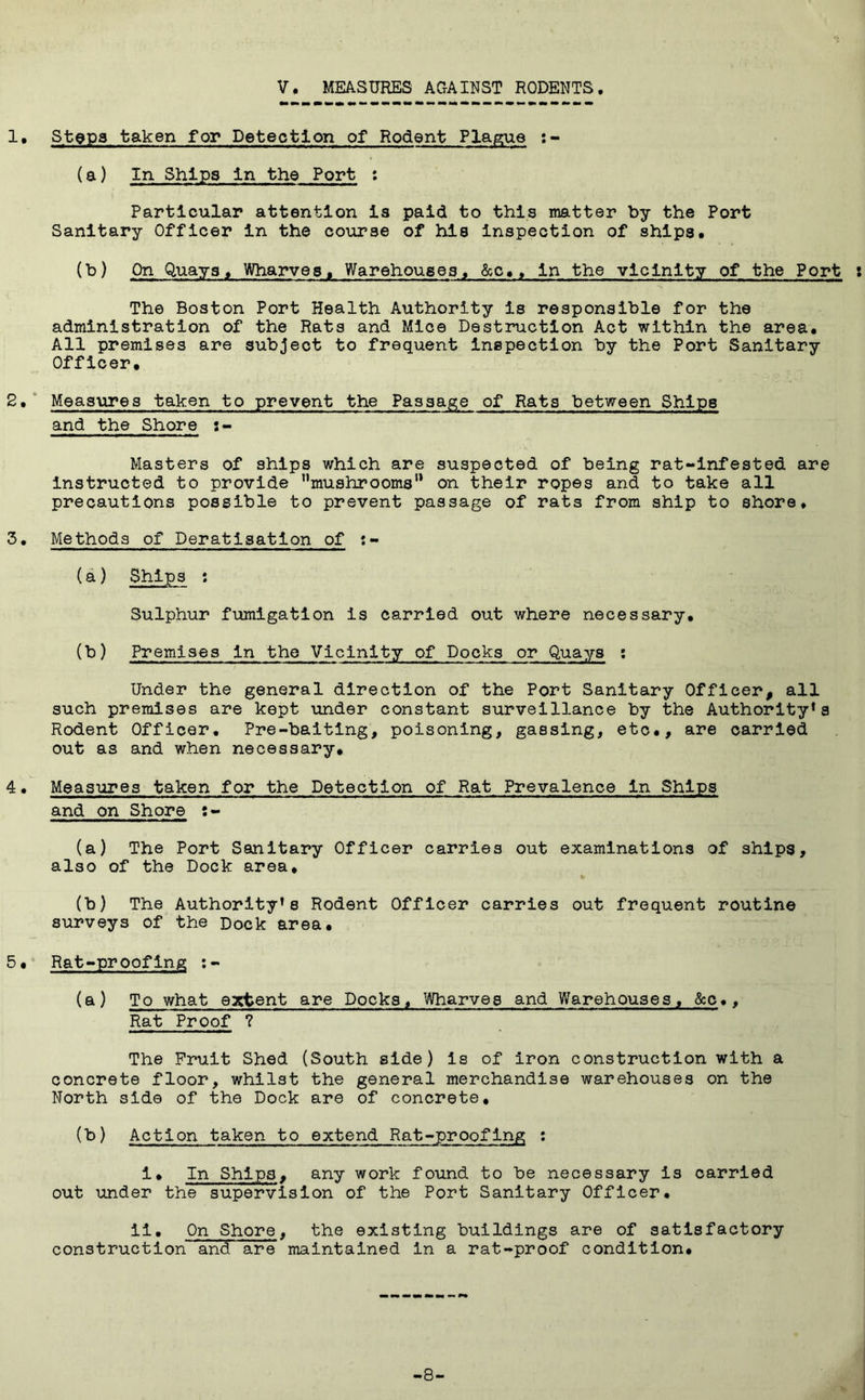 V. MEASURES AGAINST RODENTS 1* Stops taken for Detection of Rodent Plague :- (a) In Ships In the Port : Particular attention is paid to this matter by the Port Sanitary Officer in the course of his inspection of ships. (T^) On Quays^ Wharves. Warehouses, &c., in the vicinity of the Port i The Boston Port Health Authority is responsible for the administration of the Rats and Mice Destruction Act within the area. All premises are subject to frequent inspection by the Port Sanitary Officer. * Measures taken to prevent the Passage of Rats between Ships and the Shore s- Masters of ships which are suspected of being rat-infested are instructed to provide mushrooms'* on their ropes and to take all precautions possible to prevent passage of rats from ship to shore. 3. Methods of Deratisatlon of (a) Ships : Sulphur fumigation is carried out where necessary. (b) Premises in the Vicinity of Docks or Quays : Under the general direction of the Port Sanitary Officer, all such premises are kept under constant surveillance by the Authority's Rodent Officer, Pre-baiting, poisoning, gassing, etc., are carried out as and when necessary, 4• Measures taken for the Detection of Rat Prevalence in Ships and on Shore s- (a) The Port Sanitary Officer carries out examinations of ships, also of the Dock area, (b) The Authority’s Rodent Officer carries out frequent routine surveys of the Dock area. 5• Rat-proofing :- (a) To what extent are Docks. Wharves and Warehouses, &c., Rat Proof ? The Fruit Shed (South side) is of iron construction with a concrete floor, whilst the general merchandise warehouses on the North side of the Dock are of concrete. (b) Action taken to extend Rat-proofing : 1. In Ships, any work found to be necessary is carried out under the supervision of the Port Sanitary Officer. il. On Shore, the existing buildings are of satisfactory construction and are maintained in a rat-proof condition. -8-