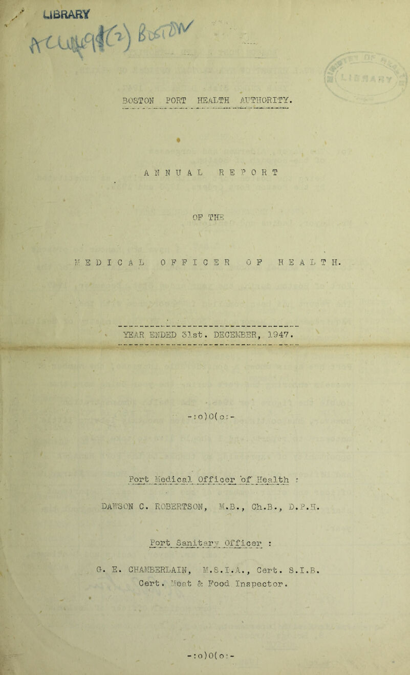 UBRARV BOSTON PORT HEALTH A,HTHORITY. ANNUAL REPORT OP THE U S D I C A. L OFFICER OP HEALTH. YEAR ENDED 51st. DECEMBER, 1947. - j o) 0{ o ^ - Port Medical Officer ‘of* Health ? DAWSON C. ROBERTSON, M.B., Ch.B., D. T.T G. E. CHAMBERLAIN, M.S.I.A., Cert. S.I.B. Cert. Meat & Food.Inspect or.